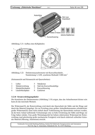 Vorlesung: „Elektrische Maschinen“                 10/11                                   Seite 46 von 108



                               Nutschlitze
                                                                              Kern aus
                                                                              Eisenblech




                                                           Stäbe in Nuten
                                                                            übliche Stabformen
                                                  Kurzschlussring



Abbildung 3.21: Aufbau eines Käfigläufers




Abbildung 3.22: Drehstromasynchromotor mit Kurzschlussläufer,
                Nennleistung 1,1 kW, synchrone Drehzahl 3.000 min-1

(Seitenansicht und Stirnansicht mit Querschnitten)

1    Lüfter                    5    Ständernut
2    Ständerwicklung           6    Stab des Kurzschlusskäfigs
3    Ständerblechpaket         7    Kurzschlussring
4    Läuferblechpaket          8    Läufernut


3.2.10 Stromverdrängungsläufer
Die Kennlinien des Drehmomentes (Abbildung 3.19) zeigen, dass das Anlaufmoment kleiner sein
kann als das maximale Moment.

Der Widerstand R2 der Rotorwicklung wird durch den Querschnitt der Stäbe und der Ringe und
durch das Material festgelegt. Ein zur Erzielung eines großen Anlaufdrehmomentes erforderlicher
großer Widerstand R2 kann nicht einfach durch Verkleinerung der Querschnitte realisiert werden,
da die beim Anlauf auftretende Verlustenergie eine zu hohe Erwärmung der Stäbe und Ringe zur
Folge haben würden. Eine große Wärmekapazität bei hohem elektrischem Widerstand der Rotor-
wicklung (und gleichzeitig große mechanische Festigkeit) wird durch elektrisch schlechter leiten-
des Material (Messing, Aluminium) erreicht.

       Technische Universität Hamburg-Harburg, Institut für Elektrische Energiesysteme und Automation
                     Prof. Dr.-Ing. G. Ackermann, Eißendorfer Str. 38, 21073 Hamburg
 