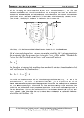 Vorlesung: „Elektrische Maschinen“                    10/11                             Seite 47 von 108

Für die Festlegung des Rotorwiderstandes R2 sind zwei Kriterien wesentlich: R2 soll klein sein,
damit bei Nennbetrieb die Rotorverluste klein sind und R2 soll groß sein, damit das Anlaufdreh-
moment des Motors groß ist. Beide Forderungen werden annähernd durch einen „Stromverdrän-
gungsläufer“ erfüllt. Durch die im Folgenden beschriebene Stromverdrängung verändern sich R2
(und auch Lσ2) abhängig der Drehzahl, so das beide Kriterien erfüllt sind.




Abbildung 3.23: Die Position eines Stabes bestimmt die Größe der Streuinduktivität

Die Wicklungsstäbe in den Nuten erzeugen magnetische Streufelder. Die Feldlinien umschlingen
die erzeugenden Stäbe. Da der magnetische Leitwert des Eisens groß ist, wird die Feldstärke in der
Nut nur durch die Nutbreite b und den Strom i im Wicklungsstab bestimmt:

          i
Bσ = µo
          b

Der Streufluss, welcher den Stab umschlingt, ist proportional B und dem Abstand h zwischen Stab
und Nutöffnung (und der Maschinenlänge l)

                         h ⋅l
Φσ = Bσ · h · l = µo          ·i
                          b

Der durch die Nutabmessungen und die Maschinenlänge bestimmte Faktor µo · h · l/b ist die
Streuinduktivität Lσs des Stabes. Die Rotorstreuinduktivität Lσ2 ist im Wesentlichen (bis auf den
Anteil der Kurzschlussringe) diesem Wert proportional. Es besteht nun die Möglichkeit, den Rotor
mit zwei „Kurzschlusskäfigen“ auszurüsten. Die Stäbe des unteren Käfigs liegen am Grunde einer
tiefen Nut, und haben einen kleinen ohmschen Widerstand. Die Stäbe des oberen Käfigs liegen in
flachen Nuten in der Nähe des Luftspaltes und haben einen großen ohmschen Widerstand. Ver-
bindet man die Enden aller Stäbe durch gemeinsame Kurzschlussringe, so ergibt sich ein Ersatz-
schaltbild gemäß Abbildung 3.24.




          Technische Universität Hamburg-Harburg, Institut für Elektrische Energiesysteme und Automation
                        Prof. Dr.-Ing. G. Ackermann, Eißendorfer Str. 38, 21073 Hamburg
 