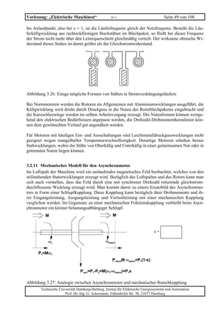 Vorlesung: „Elektrische Maschinen“                 10/11                             Seite 49 von 108

Im Anlaufpunkt, also bei s = 1, ist die Läuferfrequenz gleich der Netzfrequenz. Besteht die Läu-
ferkäfigwicklung aus rechteckförmigen Hochstäben im Blechpaket, so fließt bei dieser Frequenz
der Strom nicht mehr über den Leiterquerschnitt gleichmäßig verteilt. Der wirksame ohmsche Wi-
derstand dieses Stabes ist damit größer als der Gleichstromwiderstand.




Abbildung 3.26: Einige mögliche Formen von Stäben in Stromverdrängungsläufern

Bei Normmotoren werden die Rotoren im Allgemeinen mit Aluminiumwicklungen ausgeführt, die
Käfigwicklung wird direkt durch Druckguss in die Nuten des Rotorblechpaketes eingebracht und
die Kurzschlussringe werden im selben Arbeitsvorgang erzeugt. Die Nutenformen können weitge-
hend den elektrischen Bedürfnissen angepasst werden, die Drehzahl-Drehmomentkennlinien kön-
nen dem gewünschten Verlauf gut angenähert werden.

Für Motoren mit häufigen Ein- und Ausschaltungen sind Leichtmetalldruckgusswicklungen nicht
geeignet wegen mangelhafter Temperaturwechselfestigkeit. Derartige Motoren erhalten besser
Stabwicklungen, wobei die Stäbe von Oberkäfig und Unterkäfig in einer gemeinsamen Nut oder in
getrennten Nuten liegen können.


3.2.11 Mechanisches Modell für den Asynchronmotor
Im Luftspalt der Maschine wird ein umlaufendes magnetisches Feld beobachtet, welches von den
stillstehenden Statorwicklungen erzeugt wird. Bezüglich des Luftspaltes und des Rotors kann man
sich auch vorstellen, dass das Feld durch eine mit synchroner Drehzahl rotierende gleichstrom-
durchflossene Wicklung erzeugt wird. Man kommt damit zu einem Ersatzbild des Asynchronmo-
tors in Form einer Schlupfkupplung. Diese Kupplung kann bezüglich ihrer Drehmomente und ih-
rer Eingangsleistung, Ausgangsleistung und Verlustleistung mit einer mechanischen Kupplung
verglichen werden. Im Gegensatz zu einer mechanischen Friktionskupplung verbleibt beim Asyn-
chronmotor ein kleiner belastungsabhängiger Schlupf.
          M                                         M


                                                                              s=

           ω1                                   ωmech

      P1=Mω1
                                                    PmechM ωmech=P1(1-s)

                                Pverl=P1-P2=M(ω1-ωmech)=P1s

Abbildung 3.27: Analogie zwischen Asynchronmotor und mechanischer Rutschkupplung
       Technische Universität Hamburg-Harburg, Institut für Elektrische Energiesysteme und Automation
                     Prof. Dr.-Ing. G. Ackermann, Eißendorfer Str. 38, 21073 Hamburg
 
