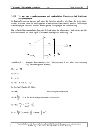 Vorlesung: „Elektrische Maschinen“                   10/11                             Seite 50 von 108



3.2.12   Verluste von Asynchronmotoren und mechanischen Kupplungen bei Beschleuni-
         gungsvorgängen
Im Leerlauf treten nur Verluste auf, wenn die Kupplung eingelegt wird bzw. der Motor einge-
schaltet wird und dann die angekuppelten Schwungmassen beschleunigt werden. Bei häufigen
Schaltvorgängen sind diese Verluste weitaus größer als diejenigen bei Nennbelastung.

Die treibende Kupplungsscheibe bzw. das Drehfeld eines Asynchronmotors läuft mit ω1, die Ab-
triebswelle mit ω2 um. Dann ergibt sich das Prinzipbild gemäß Abbildung 3.28:




                          ω1                           ω2
                                                                                     M



                       M1                              M2           MB
                                                              J


Abbildung 3.28: Analogie: Beschleunigen einer Schwungmasse J über eine Rutschkupplung
                (MB: beschleunigendes Moment)

M1 = M 2 = M

P1 = ω1 M

P2 = ω2 M

PV = P1 - P2 = M (ω1 - ω2)

Im Leerlauf (also bei M =0) ist:

M = MB                                               beschleunigendes Moment

         dω2
M=J             (J ist das Massenträgheitsmoment des Antriebs)
          dt

            dω2  d ⎛1     ⎞
P2 = J ω2       = ⎜ J ω2 ⎟
                        2
             dt  dt ⎝ 2   ⎠

         dω2             d             1
PV = J       (ω1 - ω2) =    (J (ω1ω2 -   ω22))
          dt             dt            2




         Technische Universität Hamburg-Harburg, Institut für Elektrische Energiesysteme und Automation
                       Prof. Dr.-Ing. G. Ackermann, Eißendorfer Str. 38, 21073 Hamburg
 