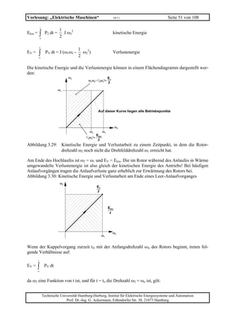 Vorlesung: „Elektrische Maschinen“                                     10/11                    Seite 51 von 108

             t
                            1
Ekin =       ∫
             o
                  P2 dt =
                            2
                              J ω22                                    kinetische Energie


             t
                                       1
EV =     ∫   o
                   PV dt = J (ω1ω2 -
                                       2
                                         ω22)                          Verlustenergie


Die kinetische Energie und die Verlustenergie können in einem Flächendiagramm dargestellt wer-
den:
                                  ω2                              Ev
                                                ω1ω2−1/2ω22=
                                                                  J
                            ω1




                                                       Auf dieser Kurve liegen alle Betriebspunkte



                                                                         ω2
                                                ω2           ω1
                                                      Ekin
                                            1/2ω22=
                                                       J
Abbildung 3.29: Kinetische Energie und Verlustarbeit zu einem Zeitpunkt, in dem die Rotor-
                drehzahl ω2 noch nicht die Drehfelddrehzahl ω1 erreicht hat.

Am Ende des Hochlaufes ist ω2 = ω1 und EV = Ekin. Die im Rotor während des Anlaufes in Wärme
umgewandelte Verlustenergie ist also gleich der kinetischen Energie des Antriebs! Bei häufigen
Anlaufvorgängen tragen die Anlaufverluste ganz erheblich zur Erwärmung des Rotors bei.
Abbildung 3.30: Kinetische Energie und Verlustarbeit am Ende eines Leer-Anlaufvorganges
                             ω2
                                                      Ev
                                                      J



                                                                  Ekin
                                                                   J




                                                                       ω2
                                                           ω1


Wenn der Kuppelvorgang zurzeit tA mit der Anfangsdrehzahl ωA des Rotors beginnt, treten fol-
gende Verhältnisse auf:
         t
EV =     ∫
         o
                  PV dt


da ω2 eine Funktion von t ist, und für t = to die Drehzahl ω2 = ωo ist, gilt:


                 Technische Universität Hamburg-Harburg, Institut für Elektrische Energiesysteme und Automation
                               Prof. Dr.-Ing. G. Ackermann, Eißendorfer Str. 38, 21073 Hamburg
 