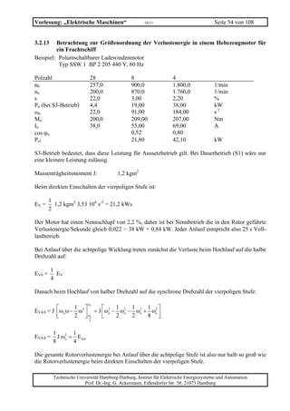 Vorlesung: „Elektrische Maschinen“                    10/11                             Seite 54 von 108


3.2.13   Betrachtung zur Größenordnung der Verlustenergie in einem Hebezeugmotor für
         ein Frachtschiff
Beispiel: Polumschaltbarer Ladewindenmotor
          Typ SSW 1 BP 2 205 440 V, 60 Hz

Polzahl                    28                  8                   4
n0                         257,0               900,0               1.800,0             1/min
nn                         200,0               870,0               1.760,0             1/min
s                          22,0                3,00                2,20                %
Pn (bei S3-Betrieb)        4,4                 19,00               38,00               kW
ωn                         22,0                91,00               184,00              s-1
Mn                         200,0               209,00              207,00              Nm
In                         38,0                55,00               69,00               A
cos ϕn                                         0,52                0,80
Pel                                            21,80               42,10                kW

S3-Betrieb bedeutet, dass diese Leistung für Aussetzbetrieb gilt. Bei Dauerbetrieb (S1) wäre nur
eine kleinere Leistung zulässig.

Massenträgheitsmoment J:                 1,2 kgm2

Beim direkten Einschalten der vierpoligen Stufe ist:

        1
EV =      1,2 kgm2 3,53 104 s-2 = 21,2 kWs
        2

Der Motor hat einen Nennschlupf von 2,2 %, daher ist bei Nennbetrieb die in den Rotor geführte
Verlustenergie/Sekunde gleich 0,022 · 38 kW = 0,84 kW. Jeder Anlauf entspricht also 25 s Voll-
lastbetrieb.

Bei Anlauf über die achtpolige Wicklung treten zunächst die Verluste beim Hochlauf auf die halbe
Drehzahl auf:

         1
EV8 =      EV
         4

Danach beim Hochlauf von halber Drehzahl auf die synchrone Drehzahl der vierpoligen Stufe:

                           ω
          ⎡       1 2⎤ o   ⎡ 2 1 2 1 2 1 2⎤
EV4,8 = J ⎢ ωo ω − ω ⎥ = J ⎢ωo − ωo − ωo + ωo ⎥
          ⎣       2 ⎦ ωo   ⎣    2    2    8 ⎦
                           2


          1       1
EV4,8 =     J ωo = E kin
               2

          8       4

Die gesamte Rotorverlustenergie bei Anlauf über die achtpolige Stufe ist also nur halb so groß wie
die Rotorverlustenergie beim direkten Einschalten der vierpoligen Stufe.

          Technische Universität Hamburg-Harburg, Institut für Elektrische Energiesysteme und Automation
                        Prof. Dr.-Ing. G. Ackermann, Eißendorfer Str. 38, 21073 Hamburg
 