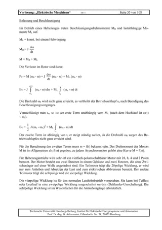 Vorlesung: „Elektrische Maschinen“                      10/11                           Seite 55 von 108

Belastung und Beschleunigung

Im Betrieb eines Hebezeuges treten Beschleunigungsdrehmomente MB und lastabhängige Mo-
mente ML auf.

ML = konst. bei einem Hubvorgang

          dω
MB = J
          dt

M = MB + ML

Die Verluste im Rotor sind dann:

                          dω
PV = M (ω0 - ω) = J          (ω0 - ω) + ML (ωo - ω)
                          dt

         ω (t )                      t
EV = J    ∫
         ωA
                  (ωo - ω) dω + ML   ∫
                                     tA
                                          (ωo - ω) dt


Die Drehzahl ω0 wird nicht ganz erreicht, es verbleibt der Betriebsschlupf sn nach Beendigung des
Beschleunigungsvorganges.

Vernachlässigt man sn, so ist der erste Term unabhängig vom ML (nach dem Hochlauf ist ω(t)
∼ ω0).
                                t
    1
EV = J (ωo - ωA)2 + ML
    2                           ∫
                               tA
                                     (ωo - ω) dt

Der zweite Term ist abhängig von t, er steigt ständig weiter, da die Drehzahl ω0 wegen des Be-
triebsschlupfes nicht ganz erreicht wird.

Für die Berechnung des zweiten Terms muss ω = f(t) bekannt sein. Das Drehmoment des Motors
M ist im Allgemeinen als f(ω) gegeben, zu jedem Asynchronmotor gehört eine Kurve M = f(ω).

Für Hebezeugantriebe wird sehr oft ein vierfach-polumschaltbarer Motor mit 28, 8, 4 und 2 Polen
benutzt. Der Motor besteht aus zwei Statoren in einem Gehäuse und zwei Rotoren, die ohne Zwi-
schenlager auf einer Welle angeordnet sind. Ein Teilmotor trägt die 28polige Wicklung, er wird
nur zum Anheben und Absetzen der Last und zum elektrischen Abbremsen benutzt. Der andere
Teilmotor trägt die achtpolige und die vierpolige Wicklung.

Die vierpolige Wicklung ist für den normalen Lasthebebetrieb vorgesehen. Sie kann bei Teillast
oder Leerlauf in eine zweipolige Wicklung umgeschaltet werden (Dahlander-Umschaltung). Die
achtpolige Wicklung ist im Wesentlichen für die Anlaufvorgänge erforderlich.




          Technische Universität Hamburg-Harburg, Institut für Elektrische Energiesysteme und Automation
                        Prof. Dr.-Ing. G. Ackermann, Eißendorfer Str. 38, 21073 Hamburg
 
