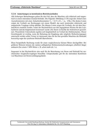 Vorlesung: „Elektrische Maschinen“                 10/11                             Seite 60 von 108


3.2.14 Anmerkungen zu instationären Betriebszuständen
Alle bisherigen Betrachtungen gelten für den Fall, dass die Maschine sich elektrisch und magne-
tisch in einem stationären Zustand befindet. Die folgende Abbildung (3.38) zeigt den Anlauf eines
Asynchronmotors mit einer Anlaufzeitkonstanten TA = 0,15 s (TA = ωn · J/Mn). Die dicken Linien
zeigen die Verläufe aus Rechnungen mit einem Modell, das auch instationäre elektrische und
magnetische Vorgänge richtig abbildet. Die dünnen Linien zeigen die Verläufe, die mit dem Hey-
land-Kreis ermittelt wurden, wobei der Heyland-Kreis aus den angegebenen Werten für den Leer-
laufstrom und das Kippmoment konstruiert wurde (Als Strom ist hierfür der Scheitelwert gezeich-
net). Wesentliche Unterschiede ergeben sich hauptsächlich im Verlauf des Drehmomentes. Dieser
Gesichtspunkt ist wichtig, wenn die Belastung der Kupplung oder mögliche Drehschwingungen
untersucht werden sollen. Ferner ist interessant, dass für die hier gewählte Maschine die Drehzahl
kurzzeitig sogar die synchrone Drehzahl überschreitet.

Diese beispielhafte Rechnung wurde für einen vergleichsweise kleinen Motor durchgeführt. Bei
größeren Motoren können die starken anfänglichen Drehmomentschwankungen erheblich länger
andauern (bei einem 1 MW-Motor z. B. schon mehr als 1 s).

Insgesamt ist der Heyland-Kreis also auch für die Berechnung von Strom und Drehzahl bei me-
chanischen Ausgleichsvorgängen brauchbar. Entsprechendes gilt für die stationären Kennlinien
von Maschinen mit Stromverdrängungsläufer.




       Technische Universität Hamburg-Harburg, Institut für Elektrische Energiesysteme und Automation
                     Prof. Dr.-Ing. G. Ackermann, Eißendorfer Str. 38, 21073 Hamburg
 