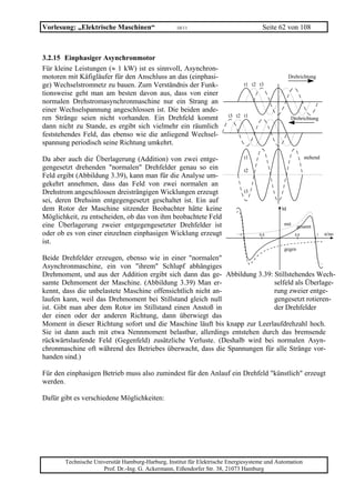 Vorlesung: „Elektrische Maschinen“                 10/11                               Seite 62 von 108



3.2.15 Einphasiger Asynchronmotor
Für kleine Leistungen (≈ 1 kW) ist es sinnvoll, Asynchron-
motoren mit Käfigläufer für den Anschluss an das (einphasi-                                      Drehrichtung
ge) Wechselstromnetz zu bauen. Zum Verständnis der Funk-                        t1 t2 t3
tionsweise geht man am besten davon aus, dass von einer
normalen Drehstromasynchronmaschine nur ein Strang an
einer Wechselspannung angeschlossen ist. Die beiden ande-
ren Stränge seien nicht vorhanden. Ein Drehfeld kommt                  t3 t2 t1                   Drehrichtung
dann nicht zu Stande, es ergibt sich vielmehr ein räumlich
feststehendes Feld, das ebenso wie die anliegend Wechsel-
spannung periodisch seine Richtung umkehrt.

Da aber auch die Überlagerung (Addition) von zwei entge-                        t1                        stehend
gengesetzt drehenden "normalen" Drehfelder genau so ein                         t2
Feld ergibt (Abbildung 3.39), kann man für die Analyse um-
gekehrt annehmen, dass das Feld von zwei normalen an
Drehstrom angeschlossen dreisträngigen Wicklungen erzeugt                       t3
sei, deren Drehsinn entgegengesetzt geschaltet ist. Ein auf
dem Rotor der Maschine sitzender Beobachter hätte keine                                      M
Möglichkeit, zu entscheiden, ob das von ihm beobachtete Feld
eine Überlagerung zweier entgegengesetzter Drehfelder ist                                     mit     gesamt
oder ob es von einer einzelnen einphasigen Wicklung erzeugt                -1        -0,5           0,5         1   n/no
ist.
                                                                                              gegen
Beide Drehfelder erzeugen, ebenso wie in einer "normalen"
Asynchronmaschine, ein von "ihrem" Schlupf abhängiges
Drehmoment, und aus der Addition ergibt sich dann das ge- Abbildung 3.39: Stillstehendes Wech-
samte Dehmoment der Maschine. (Abbildung 3.39) Man er-                     selfeld als Überlage-
kennt, dass die unbelastete Maschine offensichtlich nicht an-              rung zweier entge-
laufen kann, weil das Drehmoment bei Stillstand gleich null                gengesetzt rotieren-
ist. Gibt man aber dem Rotor im Stillstand einen Anstoß in                 der Drehfelder
der einen oder der anderen Richtung, dann überwiegt das
Moment in dieser Richtung sofort und die Maschine läuft bis knapp zur Leerlaufdrehzahl hoch.
Sie ist dann auch mit etwa Nennmoment belastbar, allerdings entstehen durch das bremsende
rückwärtslaufende Feld (Gegenfeld) zusätzliche Verluste. (Deshalb wird bei normalen Asyn-
chronmaschine oft während des Betriebes überwacht, dass die Spannungen für alle Stränge vor-
handen sind.)

Für den einphasigen Betrieb muss also zumindest für den Anlauf ein Drehfeld "künstlich" erzeugt
werden.

Dafür gibt es verschiedene Möglichkeiten:




       Technische Universität Hamburg-Harburg, Institut für Elektrische Energiesysteme und Automation
                     Prof. Dr.-Ing. G. Ackermann, Eißendorfer Str. 38, 21073 Hamburg
 