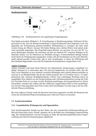 Vorlesung: „Elektrische Maschinen“                  10/11                               Seite 63 von 108

Kondensatormotor

                                                                        I
                           Ia                                                        Ua
                                                                             Uc
                 Ua                           Uc
                                                                   Ib                      Ia

                                                                                    ϕ
                                      Ib
                                                                        Ub    ϕ
                                Ub

Abbildung 3.40: Kondensatormotor mit zugehörigem Zeigerdiagramm

Eine häufig anwendete Methode (z. B. Umwälzpumpe in Hausheizungsanlage, Stellmotor für Re-
gelventile) ist die, dass die Phasenverschiebung in einem Kondensator dazu ausgenutzt wird, eine
gegenüber der Netzspannung phasenverschobene Hilfsspannung zu erzeugen, die dann einen
zweiten Strang des Motors versorgt. Die beiden Stränge eines solchen Motors sind typisch senk-
recht zueinander angeordnet. Das Zeigerbild macht deutlich, wie auf diese Art zwei um 90° ver-
setzte Spannungen entstehen, die zusammen mit den um räumlich 90° versetzten Strängen in der
Maschine ebenso wie bei Drehstrom ein Drehfeld erzeugen. (Unterschiedliche Beträge können
leicht durch die Windungszahl ausgeglichen werden.) Da der Kondensator nur für einen Betriebs-
punkt optimal gewählt werden kann, gibt es auch Anordnungen, in denen der Hilfsstrang nach
dem Hochlauf abgeschaltet wird, oder die Kapazität des Kondensators umgeschaltet wird.

Andere Varianten
Andere Varianten sind heute durch Motoren mit elektronischer Ansteuerungen weitgehend ver-
drängt. Dennoch ist es interessant, dass sich auch auf magnetische Art erreichen lässt, dass der
Fluss in der Maschine in zwei räumlich versetzten Richtungen auch zeitlich phasenverschoben ist
und sich so ein Drehfeld bildet, das für den Anlauf ausreicht. Bis vor 20 Jahren waren z. B. Spalt-
polmotoren sehr verbreitet (Schallplattenspieler, Uhren): Eine einsträngige Wicklung (meist um
ausgebildete Pole, ähnlich wie die Erregerwicklung einer Gleichstrommaschine) erzeugt das Feld.
Ein Teil jeden Poles ist von einer zweiten Wicklung umschlungen, die kurzgeschlossen ist. Dieser
Kurzschluss verzögert den Aufbau und den Abbau des magnetischen Feldes in dem umschlunge-
nen Teil des Poles gegenüber dem Fluss in dem nicht umschlungen Teil und sorgt so für die erfor-
derliche Phasenverschiebung.

Bei einer anderen Variante wurde die Hysterese des Eisens ausgenutzt, um über die Remanenz des
Eisens die erforderliche Phasenverschiebung eines Teiles des Flusses zu erreichen.


3.3 Synchronmaschinen

3.3.1 Grundsätzliche Wirkungsweise und Eigenschaften

Eine Synchronmaschine besteht aus dem Stator, der eine symmetrische Drehstromwicklung ent-
hält und einem Rotor (auch „Polrad“ genannt), der in der Regel eine einsträngige Erregerwicklung
trägt. Bei Sonderbauformen wird die Erregung an Stelle der gleichstromdurchflossenen Erreger-
wicklung auch durch Permanentmagnete aufgebracht.



        Technische Universität Hamburg-Harburg, Institut für Elektrische Energiesysteme und Automation
                      Prof. Dr.-Ing. G. Ackermann, Eißendorfer Str. 38, 21073 Hamburg
 