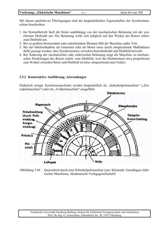 Vorlesung: „Elektrische Maschinen“                 10/11                             Seite 66 von 108

Mit diesen qualitativen Überlegungen sind die hauptsächlichen Eigenschaften der Synchronma-
schine beschrieben:

1. Im Normalbetrieb läuft der Rotor unabhängig von der mechanischen Belastung mit der syn-
   chronen Drehzahl um. Die Belastung wirkt sich lediglich auf den Winkel des Rotors relativ
   zum Drehfeld aus.
2. Bei zu großem bremsendem oder antreibendem Moment fällt die Maschine außer Tritt.
3. Bei der Inbetriebnahme als Generator oder als Motor muss durch entsprechende Maßnahmen
   dafür gesorgt werden, dass Synchronismus zwischen Rotordrehzahl und Drehfeld herrscht.
4. Bei Änderung der mechanischen oder elektrischen Belastung neigt die Maschine zu mechani-
   schen Pendelungen des Rotors relativ zum Drehfeld, weil das Drehmoment etwa proportional
   zum Winkel zwischen Rotor und Drehfeld ist (also entsprechend einer Feder).



3.3.2 Konstruktive Ausführung, Anwendungen

Elektrisch erregte Synchronmaschinen werden hauptsächlich als „Schenkelpolmaschine“ („Ein-
zelpolmaschine“) oder als „Vollpolmaschine“ ausgeführt.




Abbildung 3.44: Querschnitt durch eine Schenkelpolmaschine (aus: Kleinrath, Grundlagen elekt-
                rischer Maschinen, Akademische Verlagsgesellschaft)




       Technische Universität Hamburg-Harburg, Institut für Elektrische Energiesysteme und Automation
                     Prof. Dr.-Ing. G. Ackermann, Eißendorfer Str. 38, 21073 Hamburg
 