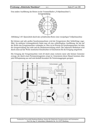Vorlesung: „Elektrische Maschinen“                 10/11                             Seite 67 von 108

Eine andere Ausführung des Rotors ist der Trommelläufer („Vollpolmaschine“).
                                       Erregerwicklung




Abbildung 3.45: Querschnitt durch den zylindrischen Rotor einer zweipoligen Vollpolmaschine

Bei kleinen und sehr großen Synchronmaschinen wird der Erregerstrom über Schleifringe zuge-
führt. Im mittleren Leistungsbereich findet man oft eine schleifringlose Ausführung, bei der auf
der Welle eine Erregermaschine vorhanden ist. Dies ist im Prinzip ein Synchrongenerator, bei dem
die Erregerwicklung fest steht und die Drehstromwicklung rotiert. Der induzierte Drehstrom wird
durch einen auf der Welle montierten Gleichrichter in Gleichstrom für die Erregung umgeformt.

Die Erregung der Erregermaschine wird oft durch einen weiteren meist sehr kleinen Generator
erzeugt, der durch einen Permanentmagneten erregt ist. Generatoren dieser Bauart kommen ohne
jede Hilfsspannung aus und sind deshalb besonders für Notstromaggregate geeignet.




       Technische Universität Hamburg-Harburg, Institut für Elektrische Energiesysteme und Automation
                     Prof. Dr.-Ing. G. Ackermann, Eißendorfer Str. 38, 21073 Hamburg
 