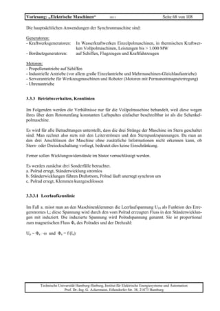 Vorlesung: „Elektrische Maschinen“                 10/11                             Seite 68 von 108

Die hauptsächlichen Anwendungen der Synchronmaschine sind:

Generatoren:
- Kraftwerksgeneratoren:      In Wasserkraftwerken Einzelpolmaschinen, in thermischen Kraftwer-
                              ken Vollpolmaschinen, Leistungen bis > 1.000 MW
- Bordnetzgeneratoren:        auf Schiffen, Flugzeugen und Kraftfahrzeugen

Motoren:
- Propellerantriebe auf Schiffen
- Industrielle Antriebe (vor allem große Einzelantriebe und Mehrmaschinen-Gleichlaufantriebe)
- Servorantriebe für Werkzeugmaschinen und Roboter (Motoren mit Permanentmagneterregung)
- Uhrenantriebe


3.3.3 Betriebsverhalten, Kennlinien

Im Folgenden werden die Verhältnisse nur für die Vollpolmaschine behandelt, weil diese wegen
ihres über dem Rotorumfang konstanten Luftspaltes einfacher beschreibbar ist als die Schenkel-
polmaschine.

Es wird für alle Betrachtungen unterstellt, dass die drei Stränge der Maschine im Stern geschaltet
sind. Man rechnet also stets mit den Leiterströmen und den Sternpunktspannungen. Da man an
den drei Anschlüssen der Maschine ohne zusätzliche Informationen nicht erkennen kann, ob
Stern- oder Dreieckschaltung vorliegt, bedeutet dies keine Einschränkung.

Ferner sollen Wicklungswiderstände im Stator vernachlässigt werden.

Es werden zunächst drei Sonderfälle betrachtet.
a. Polrad erregt, Ständerwicklung stromlos
b. Ständerwicklungen führen Drehstrom, Polrad läuft unerregt synchron um
c. Polrad erregt, Klemmen kurzgeschlossen


3.3.3.1 Leerlaufkennlinie

Im Fall a. misst man an den Maschinenklemmen die Leerlaufspannung U10 als Funktion des Erre-
gerstromes Ie; diese Spannung wird durch den vom Polrad erzeugten Fluss in den Ständerwicklun-
gen mit induziert. Die induzierte Spannung wird Polradspannung genannt. Sie ist proportional
zum magnetischen Fluss Φe des Polrades und der Drehzahl:

Up ∼ Φe · ω und Φe = f (Ie)




       Technische Universität Hamburg-Harburg, Institut für Elektrische Energiesysteme und Automation
                     Prof. Dr.-Ing. G. Ackermann, Eißendorfer Str. 38, 21073 Hamburg
 