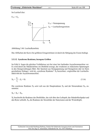 Vorlesung: „Elektrische Maschinen“                  10/11                             Seite 69 von 108

Im Leerlauf also:

U10 = Up

                      U10
                                                   U1N = Nennspannung
                      U1N
                                                    Ie0 = Leerlauferregerstrom




                                            Ie0      Ie

Abbildung 3.46: Leerlaufkennlinie

Das Abflachen der Kurve bei größeren Erregerströmen ist durch die Sättigung des Eisens bedingt.


3.3.3.2 Synchrone Reaktanz, bezogene Größen

Im Falle b. liegen die gleichen Verhältnisse wie bei einer leer laufenden Asynchronmaschine vor.
Es wird durch die Ständerströme ein Drehfeld erzeugt, das wiederum zu induzierten Spannungen
in den Strangwicklungen führt. Der Quotient aus Strangspannung und Strangstrom (der im Stern
geschalteten Stränge) wird als „synchrone Reaktanz“ Xd bezeichnet, vergleichbar der Leerlaufin-
duktivität der Asynchronmaschine:

       U1
Xd =      (Ie = 0)                                                                                 (3.16)
       I1

Die synchrone Reaktanz Xd setzt sich aus der Hauptreaktanz Xh und der Streureaktanz Xlσ zu-
sammen:

Xd = Xh + Xlσ

Xh beschreibt die Reaktanz des Drehfeldes, das sich über den Luftspalt, das Ständerblechpaket und
den Rotor schließt, Xlσ die Reaktanz der Streufelder der Statornuten und der Wickelköpfe.




        Technische Universität Hamburg-Harburg, Institut für Elektrische Energiesysteme und Automation
                      Prof. Dr.-Ing. G. Ackermann, Eißendorfer Str. 38, 21073 Hamburg
 