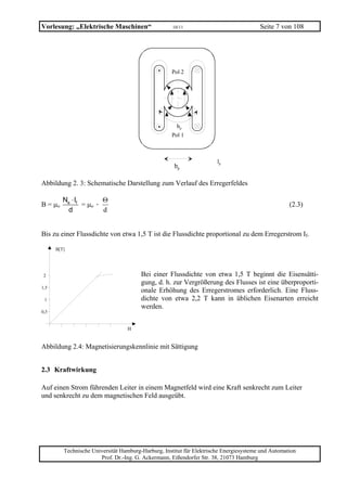 Vorlesung: „Elektrische Maschinen“                   10/11                              Seite 7 von 108




                                                    Pol 2




                                                       bp
                                                    Pol 1



                                                                       lp
                                                     bp

Abbildung 2. 3: Schematische Darstellung zum Verlauf des Erregerfeldes

         Ne ⋅ If        Θ
B = µo           = µo ·                                                                             (2.3)
          d             d


Bis zu einer Flussdichte von etwa 1,5 T ist die Flussdichte proportional zu dem Erregerstrom If.

      B[T]




 2                                      Bei einer Flussdichte von etwa 1,5 T beginnt die Eisensätti-
                                        gung, d. h. zur Vergrößerung des Flusses ist eine überproporti-
1,5
                                        onale Erhöhung des Erregerstromes erforderlich. Eine Fluss-
 1                                      dichte von etwa 2,2 T kann in üblichen Eisenarten erreicht
                                        werden.
0,5


                                  H


Abbildung 2.4: Magnetisierungskennlinie mit Sättigung


2.3 Kraftwirkung

Auf einen Strom führenden Leiter in einem Magnetfeld wird eine Kraft senkrecht zum Leiter
und senkrecht zu dem magnetischen Feld ausgeübt.




         Technische Universität Hamburg-Harburg, Institut für Elektrische Energiesysteme und Automation
                       Prof. Dr.-Ing. G. Ackermann, Eißendorfer Str. 38, 21073 Hamburg
 