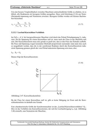 Vorlesung: „Elektrische Maschinen“                    10/11                             Seite 70 von 108

Um eine bessere Vergleichbarkeit zwischen Maschinen unterschiedlicher Größe zu erhalten, ist es
üblich, alle Reaktanzen als bezogene Größen anzugeben. Dazu wird Gleichung (3.16) um Nenn-
(Sternpunkt-)spannung und Nennstrom erweitert. Bezogene Größen werden mit kleinen Buchsta-
ben bezeichnet.

           Xd      U I
xd =              = 1 ⋅ 1n                                                                           (3.17)
        U Yn / I1n U Yn I1


3.3.3.3 Leerlauf-Kurzschluss-Verhältnis

Im Fall c., d. h. bei kurzgeschlossener Maschine wird durch das Polrad Polradspannung Up indu-
ziert. Da die Spannung bei einem Kurzschluss null ist, muss auch der Fluss in der Maschine null
sein. Der Kurzschlussstrom muss also gerade so groß sein, dass er den Fluss des Polrades aufhebt.
Da Fluss und Spannung wegen konstanter Drehzahl proportional zueinander sind, kann dies auch
so ausgedrückt werden, dass die in der synchronen Reaktanz durch den Kurzschlussstrom indu-
zierte Spannung genauso gleich der vom Polrad induzierten Spannung sein muss, also:

I1K · Xd = Up

Daraus folgt der Kurzschlussstrom:

        Up
I1K =                                                                                                (3.18)
        Xd

                                      I1K
                                      I1N
                                      I1KO
                                      I1N




                                                                     Ieo Ie
Abbildung 3.47: Kurzschlusskennlinie

Da der Fluss bei einem Kurzschluss null ist, gibt es keine Sättigung im Eisen und die Kurz-
schlusskennlinie ist deshalb eine Gerade.

Eine charakteristische Größe der Synchronmaschine ist das „Leerlauf-Kurzschlussverhältnis“ KC.
Dies ist das Verhältnis des Kurzschlussstromes, der sich bei Leerlauferregung Ieo (vgl. Abbildung
3.46) einstellt, zum Nennstrom der Maschine.




          Technische Universität Hamburg-Harburg, Institut für Elektrische Energiesysteme und Automation
                        Prof. Dr.-Ing. G. Ackermann, Eißendorfer Str. 38, 21073 Hamburg
 