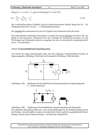 Vorlesung: „Elektrische Maschinen“                   10/11                             Seite 71 von 108

Wegen Up = U1N bei Ie = Ieo gilt mit Gleichung (3.17 und 3.18):

       I1Ko    U1N       1
KC =        =          =                                                                           (3.19)
       I1N    X d ⋅ I1N x d

Das Leerlauf-Kurzschluss-Verhältnis liegt bei Synchronmaschinen üblicher Bauart bei 0,5 ... 0,9
(Vollpolmaschine) bzw. bei 0,6 ... 1,7 (Schenkelpolmaschine).

Der stationäre Kurzschlussstrom ist also im Vergleich zum Nennstrom nicht allzu hoch.

Bei einem plötzlich auftretenden Kurzschluss ist jedoch kurzzeitig (transient) der Strom sehr viel
größer als der Nennstrom. Stromspitzen bis zum 15-fachen des Nennstromes kommen vor. Die
Wicklungen und Schaltgeräte müssen so ausgelegt sein, dass sie den dadurch entstehenden Kräf-
ten (F ∼ I2) stand halten.


3.3.3.4 Ersatzschaltbild und Zeigerdiagramme

Auf Grund der obigen Betrachtungen kann man das einphasige Ersatzschaltbild entweder als
Spannungsquelle (Abbildung 3.48a) oder als Stromquelle (Abbildung 3.48b) darstellen:

                                              Xd
                          I1

                                X1σ                      X1h
                   U1                    Ui                  Up                   Ie




Abbildung 3.48a:      Einphasiges Ersatzschaltbild der Synchronmaschine mit Spannungsquelle
                      Ui: „Innere Spannung“

                                  I1               UP/Xd ~ Ie



                                  U1
                                                                                 Ie


Abbildung 3.48b: Einphasiges Ersatzschaltbild der Synchronmaschine mit Stromquelle
Eine räumliche Darstellung erhält man, wenn die Durchflutungen Θ1 der Ständerwicklung und Θe
des Polrades vektoriell addiert werden; der resultierende Vektor ergibt die augenblickliche Durch-
flutung in Bezug auf die Ständerwicklung 1 und damit das Hauptfeld Φh.




        Technische Universität Hamburg-Harburg, Institut für Elektrische Energiesysteme und Automation
                      Prof. Dr.-Ing. G. Ackermann, Eißendorfer Str. 38, 21073 Hamburg
 