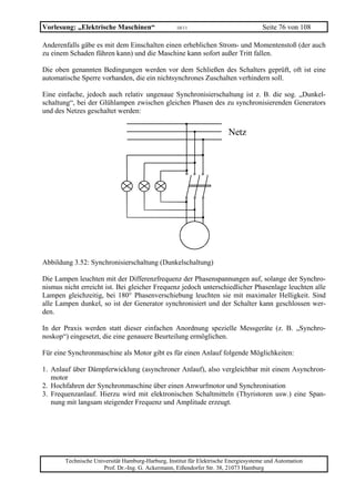 Vorlesung: „Elektrische Maschinen“                 10/11                             Seite 76 von 108

Anderenfalls gäbe es mit dem Einschalten einen erheblichen Strom- und Momentenstoß (der auch
zu einem Schaden führen kann) und die Maschine kann sofort außer Tritt fallen.

Die oben genannten Bedingungen werden vor dem Schließen des Schalters geprüft, oft ist eine
automatische Sperre vorhanden, die ein nichtsynchrones Zuschalten verhindern soll.

Eine einfache, jedoch auch relativ ungenaue Synchronisierschaltung ist z. B. die sog. „Dunkel-
schaltung“, bei der Glühlampen zwischen gleichen Phasen des zu synchronisierenden Generators
und des Netzes geschaltet werden:


                                                                       Netz




                                                           G

Abbildung 3.52: Synchronisierschaltung (Dunkelschaltung)

Die Lampen leuchten mit der Differenzfrequenz der Phasenspannungen auf, solange der Synchro-
nismus nicht erreicht ist. Bei gleicher Frequenz jedoch unterschiedlicher Phasenlage leuchten alle
Lampen gleichzeitig, bei 180° Phasenverschiebung leuchten sie mit maximaler Helligkeit. Sind
alle Lampen dunkel, so ist der Generator synchronisiert und der Schalter kann geschlossen wer-
den.

In der Praxis werden statt dieser einfachen Anordnung spezielle Messgeräte (z. B. „Synchro-
noskop“) eingesetzt, die eine genauere Beurteilung ermöglichen.

Für eine Synchronmaschine als Motor gibt es für einen Anlauf folgende Möglichkeiten:

1. Anlauf über Dämpferwicklung (asynchroner Anlauf), also vergleichbar mit einem Asynchron-
   motor
2. Hochfahren der Synchronmaschine über einen Anwurfmotor und Synchronisation
3. Frequenzanlauf. Hierzu wird mit elektronischen Schaltmitteln (Thyristoren usw.) eine Span-
   nung mit langsam steigender Frequenz und Amplitude erzeugt.




       Technische Universität Hamburg-Harburg, Institut für Elektrische Energiesysteme und Automation
                     Prof. Dr.-Ing. G. Ackermann, Eißendorfer Str. 38, 21073 Hamburg
 