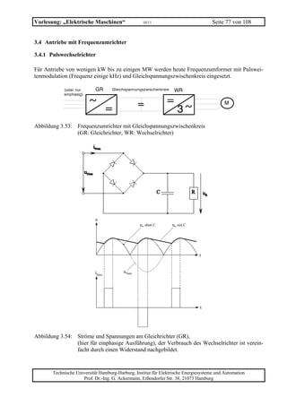 Vorlesung: „Elektrische Maschinen“                 10/11                             Seite 77 von 108


3.4 Antriebe mit Frequenzumrichter

3.4.1 Pulswechselrichter

Für Antriebe von wenigen kW bis zu einigen MW werden heute Frequenzumformer mit Pulswei-
tenmodulation (Frequenz einige kHz) und Gleichspannungszwischenkreis eingesetzt.




Abbildung 3.53: Frequenzumrichter mit Gleichspannungszwischenkreis
                (GR: Gleichrichter, WR: Wechselrichter)




                           u
                                                 uR ohne C       uR mit C




                                                                              t


                           iNetz         uNetz




                                                                               t




Abbildung 3.54: Ströme und Spannungen am Gleichrichter (GR),
                (hier für einphasige Ausführung), der Verbrauch des Wechselrichter ist verein-
                facht durch einen Widerstand nachgebildet.


       Technische Universität Hamburg-Harburg, Institut für Elektrische Energiesysteme und Automation
                     Prof. Dr.-Ing. G. Ackermann, Eißendorfer Str. 38, 21073 Hamburg
 