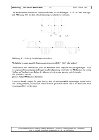 Vorlesung: „Elektrische Maschinen“                 10/11                             Seite 78 von 108

Der Wechselrichter besteht aus Halbleiterschaltern, die die Leitungen L1 – L3 zu dem Motor ge-
mäß Abbildung 3.55 mit dem Gleichspannungszwischenkreis verbinden.

                                           +




                                          Ud

                                           −

                                                           U12
                                                    L1           L2       L3

             U12
                                     Ud




                                                                                            ω 1t




Abbildung 3.55: Prinzip eines Pulswechselrichters

Als Schalter werden spezielle Transistoren eingesetzt. (IGBT, IGCT oder andere)

Die Pulsweite wird so moduliert, dass, der Mittelwert eines Impulses und der zugehörigen Lücke
etwa der dem Sinus entsprechenden gewünschten Spannung entspricht. Die Modulation hat wenig
Einfluss auf das Betriebsverhalten des Motors, jedoch werden Verluste und Geräusche
sehr erheblich von der
genauen Art der Modulation bestimmt.

In neueren Entwicklungen für große Antrieb wird mit mehreren Gleichspannungen unterschiedli-
cher Größe gearbeitet, sodass auch Zwischenstufen geschaltet werden und so die Sinusform noch
besser angenähert werden kann.




       Technische Universität Hamburg-Harburg, Institut für Elektrische Energiesysteme und Automation
                     Prof. Dr.-Ing. G. Ackermann, Eißendorfer Str. 38, 21073 Hamburg
 