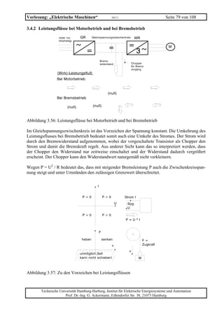 Vorlesung: „Elektrische Maschinen“                 10/11                             Seite 79 von 108

3.4.2 Leistungsflüsse bei Motorbetrieb und bei Bremsbetrieb




Abbildung 3.56: Leistungsflüsse bei Motorbetrieb und bei Bremsbetrieb

Im Gleichspannungszwischenkreis ist das Vorzeichen der Spannung konstant. Die Umkehrung des
Leistungsflusses bei Bremsbetrieb bedeutet somit auch eine Umkehr des Stromes. Der Strom wird
durch den Bremswiderstand aufgenommen, wobei der vorgeschaltete Transistor als Chopper den
Strom und damit die Bremskraft regelt. Aus anderer Sicht kann das so interpretiert werden, dass
der Chopper den Widerstand nur zeitweise einschaltet und der Widerstand dadurch vergrößert
erscheint. Der Chopper kann den Widerstandwert naturgemäß nicht verkleinern.

Wegen P = U2 / R bedeutet das, dass mit steigender Bremsleistung P auch die Zwischenkreisspan-
nung steigt und unter Umständen den zulässigen Grenzwert überschreitet.




Abbildung 3.57: Zu den Vorzeichen bei Leistungsflüssen



       Technische Universität Hamburg-Harburg, Institut für Elektrische Energiesysteme und Automation
                     Prof. Dr.-Ing. G. Ackermann, Eißendorfer Str. 38, 21073 Hamburg
 