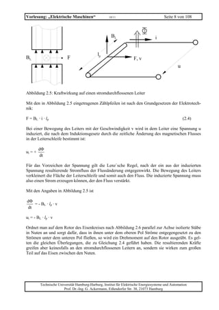 Vorlesung: „Elektrische Maschinen“                   10/11                              Seite 8 von 108



                                                      BL                          i


                                             lp
BL                        F                                         F, v
                                                                                                 u




Abbildung 2.5: Kraftwirkung auf einen stromdurchflossenen Leiter

Mit den in Abbildung 2.5 eingetragenen Zählpfeilen ist nach den Grundgesetzen der Elektrotech-
nik:

F = BL · i · lp                                                                                      (2.4)

Bei einer Bewegung des Leiters mit der Geschwindigkeit v wird in dem Leiter eine Spannung u
induziert, die nach dem Induktionsgesetz durch die zeitliche Änderung des magnetischen Flusses
in der Leiterschleife bestimmt ist:

         dΦ
ui = +
         dt

Für das Vorzeichen der Spannung gilt die Lenz`sche Regel, nach der ein aus der induzierten
Spannung resultierende Stromfluss der Flussänderung entgegenwirkt. Die Bewegung des Leiters
verkleinert die Fläche der Leiterschleife und somit auch den Fluss. Die induzierte Spannung muss
also einen Strom erzeugen können, der den Fluss verstärkt.

Mit den Angaben in Abbildung 2.5 ist

dΦ
   = - BL · lp · v
dt

ui = - BL · lp · v

Ordnet man auf dem Rotor des Eisenkreises nach Abbildung 2.6 parallel zur Achse isolierte Stäbe
in Nuten an und sorgt dafür, dass in ihnen unter dem oberen Pol Ströme entgegengesetzt zu den
Strömen unter dem unteren Pol fließen, so wird ein Drehmoment auf den Rotor ausgeübt. Es gel-
ten die gleichen Überlegungen, die zu Gleichung 2.4 geführt haben. Die resultierenden Kräfte
greifen aber keinesfalls an den stromdurchflossenen Leitern an, sondern sie wirken zum großen
Teil auf das Eisen zwischen den Nuten.




         Technische Universität Hamburg-Harburg, Institut für Elektrische Energiesysteme und Automation
                       Prof. Dr.-Ing. G. Ackermann, Eißendorfer Str. 38, 21073 Hamburg
 