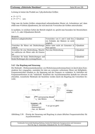 Vorlesung: „Elektrische Maschinen“                 10/11                             Seite 80 von 108

Leistung ist immer das Produkt aus 2 physikalischen Größen:

• P=U*I
• P=F*v       usw.

Trägt man die beiden Größen entsprechend nebenstehendem Muster als Achsenkreuz auf, dann
erhält man 4 Gebiete (Quadranten), die sich durch die Vorzeichen der Größen unterscheiden.

Je nachdem, in welchem Gebiet der Betrieb möglich ist, spricht man besonders bei Stromrichtern
von 1-, 2-, oder 4-Quadranten Betrieb.

Beispiele:
Batterie-Ladegleichrichter               Vorzeichen von U und I sind fest, 1-Quadrant
                                         ein Entladen der Batterie ist nicht
                                         möglich.
Umrichter für Motor mit Drehrichtungs- Motor kann nicht als Generator in 2-Quadrant
umkehr                                   Netz speisen
Umrichter für eine Drehrichtung, Maschi- Nur eine Drehrichtung               2-Quadrant
ne wahlweise als Motor oder als Genera-
tor
Umrichter für beide Drehrichtungen und                                       4-Quadrant
beide Richtungen des Leistungsflusses


3.4.3 Zur Regelung und Steuerung
Die Drehzahl - Drehmomentenkennlinie von Drehstromasynchronmaschinen ist durch deren Kon-
struktion fest vorgegeben, zumindest bei dem am weitesten verbreiteten Motor mit Käfigläufer.
Frequenzumrichter erlauben es, die Spannung und die Frequenz zu verändern. In Antrieben mit
Frequenzumformern ist die "natürliche" Kennlinie der Asynchronmaschine deshalb nur schwach
erkennbar, wesentliche Merkmale der Kennlinie werden durch die Regelung des Umrichters be-
wirkt.




Abbildung 3.58: Prinzip der Steuerung und Regelung in einem üblichen Frequenzumrichter für
                Asynchronmotoren


       Technische Universität Hamburg-Harburg, Institut für Elektrische Energiesysteme und Automation
                     Prof. Dr.-Ing. G. Ackermann, Eißendorfer Str. 38, 21073 Hamburg
 