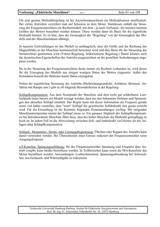 Vorlesung: „Elektrische Maschinen“                 10/11                             Seite 81 von 108

Für eine genaue Drehzahlregelung ist bei Asynchronmaschinen ein Drehzahlsensor unerlässlich.
Bei vielen Antrieben verzichtet man auf Sensoren an dem Motor. Stattdessen enthält die Steue-
rung des Frequenzumrichters ein Rechenmodell, mit dem - je nach Aufwand - die meisten internen
Größen des Motors berechnet werden können. Diese werden dann als Basis für die eigentliche
Drehzahl benutzt. Es ist klar, dass die Genauigkeit der "Regelung" von der Genauigkeit des Mo-
dells und der Maschinendaten abhängt.

In neueren Entwicklungen ist das Modell so umfangreich, dass die Größe und die Richtung des
Magnetfeldes in der Maschine kontinuierlich berechnet wird und dies Basis für die Steuerung des
Stromrichters genommen wird (Vektor-Regelung, feldorientierte Regelung.) Damit können auch
die dynamischen Eigenschaften des Antriebs ausgezeichnet an die gestellten Anforderungen ange-
passt werden.

Da in der Steuerung des Frequenzumrichters heute immer ein Rechner vorhanden ist, wird dieser
für die Erzeugung des Modells aus einigen wenigen Daten des Motors eingesetzt. Außer den
Nenndaten braucht der Bediener kaum Daten einzugeben.

Neben der eigentlichen Steuerung des Antriebs (Drehrichtungsumkehr, Anfahren, Bremsen, An-
fahren mit Rampe usw.) gibt es oft folgende Besonderheiten in der Regelung:

Schlupfkompensation: Aus dem Nennpunkt der Maschine und dem recht gut schätzbaren Leer-
laufpunkt kann bereits ein Modell erzeugt werden, dass aus den bekannten Strömen und Spannun-
gen den aktuellen Schlupf ermittelt. Der Regler kann mit dieser Information die Frequenz gerade
umso viel höher einstellen, dass "trotz" Schlupf die gewünschte Solldrehzahl fast genau erreicht
wird. Für die Einstellung ist die Kenntnis folgenden Zusammenhanges wichtig: Mit steigender
Maschinentemperatur nimmt der Schlupf etwas zu. Ein genauer Abgleich der Schlupfkompensati-
on bei betriebswarmer Maschine führt dazu, dass bei kalter Maschine die Drehzahl geringfügig zu
hoch ist. In jedem Fall ist die Abweichung zwischen Soll- und Istdrehzahl viel kleiner als bei An-
lagen ohne Schlupfkompensation.

Schlupf-, Momenten-, Strom- oder Leistungsbegrenzung: Überlast oder Kippen des Antriebs kann
damit vermieden werden. Bei Überschreiten einer Grenze reduziert der Frequenzumrichter seine
Ausgangsfrequenz.

u/f-Kennline, Spannungserhöhung: Da der Frequenzumrichter Spannung und Frequenz dem An-
trieb vorgibt, kann beides beeinflusst werden. In Teilbereichen kann somit die M/n-Kennlinie des
Motor beeinflusst werden. Anwendungen: Losbrechmoment; Spannungsabsenkung bei Schwach-
last, um Geräusch- und Wärmeabgabe zu reduzieren




       Technische Universität Hamburg-Harburg, Institut für Elektrische Energiesysteme und Automation
                     Prof. Dr.-Ing. G. Ackermann, Eißendorfer Str. 38, 21073 Hamburg
 