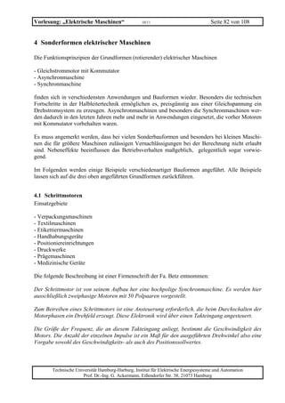 Vorlesung: „Elektrische Maschinen“                 10/11                             Seite 82 von 108


4 Sonderformen elektrischer Maschinen

Die Funktionsprinzipien der Grundformen (rotierender) elektrischer Maschinen

- Gleichstrommotor mit Kommutator
- Asynchronmaschine
- Synchronmaschine

finden sich in verschiedensten Anwendungen und Bauformen wieder. Besonders die technischen
Fortschritte in der Halbleitertechnik ermöglichen es, preisgünstig aus einer Gleichspannung ein
Drehstromsystem zu erzeugen. Asynchronmaschinen und besonders die Synchronmaschinen wer-
den dadurch in den letzten Jahren mehr und mehr in Anwendungen eingesetzt, die vorher Motoren
mit Kommutator vorbehalten waren.

Es muss angemerkt werden, dass bei vielen Sonderbauformen und besonders bei kleinen Maschi-
nen die für größere Maschinen zulässigen Vernachlässigungen bei der Berechnung nicht erlaubt
sind. Nebeneffekte beeinflussen das Betriebsverhalten maßgeblich, gelegentlich sogar vorwie-
gend.

Im Folgenden werden einige Beispiele verschiedenartiger Bauformen angeführt. Alle Beispiele
lassen sich auf die drei oben angeführten Grundformen zurückführen.


4.1 Schrittmotoren
Einsatzgebiete

- Verpackungsmaschinen
- Textilmaschinen
- Etikettiermaschinen
- Handhabungsgeräte
- Positioniereinrichtungen
- Druckwerke
- Prägemaschinen
- Medizinische Geräte

Die folgende Beschreibung ist einer Firmenschrift der Fa. Betz entnommen:

Der Schrittmotor ist von seinem Aufbau her eine hochpolige Synchronmaschine. Es werden hier
ausschließlich zweiphasige Motoren mit 50 Polpaaren vorgestellt.

Zum Betreiben eines Schrittmotors ist eine Ansteuerung erforderlich, die beim Durchschalten der
Motorphasen ein Drehfeld erzeugt. Diese Elektronik wird über einen Takteingang angesteuert.

Die Größe der Frequenz, die an diesem Takteingang anliegt, bestimmt die Geschwindigkeit des
Motors. Die Anzahl der einzelnen Impulse ist ein Maß für den ausgeführten Drehwinkel also eine
Vorgabe sowohl des Geschwindigkeits- als auch des Positionssollwertes.



       Technische Universität Hamburg-Harburg, Institut für Elektrische Energiesysteme und Automation
                     Prof. Dr.-Ing. G. Ackermann, Eißendorfer Str. 38, 21073 Hamburg
 