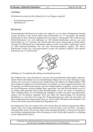 Vorlesung: „Elektrische Maschinen“                 10/11                             Seite 83 von 108

Grundlagen

Schrittmotoren werden von ihrer Bauart her in zwei Gruppen eingeteilt:

-   Permanentmagnetmotoren
-   Hybridmotoren


Motorprinzip

Permanentmagnet-Schrittmotoren werden dort eingesetzt, wo nur kleine Drehmomente benötigt
werden. Sie haben in den meisten Fällen einen Schrittwinkel von 7,5° und größer. Für kleinere
Schrittwinkel ist dieser Motortyp, bedingt durch seine Bauart, nicht geeignet. Hier wählt man den
Hybrid-Schrittmotor, der eine Auflösung von 200 Schritten/Umdrehung aufweist, was einen
Schrittwinkel von 1,8° entspricht. Der Schrittwinkel kann durch Ansteuerung im Halbschrittbe-
trieb auf 0,9° (400 Schritte pro Umdrehung) reduziert werden. Noch höhere Auflösungen von bis
zu 2000 Schritten/Umdrehung sind mit dem Microstep-Verfahren möglich. Die Micro-
Schrittwinkel werden rein steuerungstechnisch erzeugt und erfordern lediglich einen Hybrid-
Schrittmotor mit 1,8° Schrittwinkel




                                                               .
Abbildung 4.1: Vereinfachte Darstellung eines Schrittmotorrotors

Die Funktionsweise eines Schrittmotors wird aus dem grundsätzlichen Motoraufbau abgeleitet.
Auf der Motorwelle befindet sich ein scheibenförmiger Magnet. Er ist in axialer Richtung so mag-
netisiert, dass sich an der Vorderseite der Nordpol und an der Südseite der Südpol befindet. Über
diesen Magneten stülpen sich von beiden Seiten zwei Schalen aus nicht magnetisiertem Eisen. Zur
Vermeidung von Wirbelstromverlusten sind diese häufig lamelliert ausgeführt. Auf dem Umfang
des Rotorblechpaketes sind gleichmäßig Zähne angeordnet. Das linke Rotorblechpaket ist um ei-
nen halben Zahn gegenüber dem rechten Rotorblechpaket versetzt. Der Stator ist ebenfalls ge-
zahnt. Abhängig davon, ob sich Zahnfuß oder Zahnkopf von Rotor und Stator gegenüberstehen,
ergeben sich verschiedene Luftspalte. Wird eine Phase der Statorwicklung von Gleichstrom
durchflossen, so wird dieser Pol erregt. Der Permanentmagnetrotor dreht sich und richtet sich
dabei entsprechend dem magnetischen Fluss aus. Da die andere Wicklung nicht durchflutet wird,
ist dieser Pol nicht erregt und es findet kein Magnetfluss statt.

Der magnetische Fluss des erregten Pols sucht sich den Weg des kleinsten magnetischen Wider-
standes. Dies ist bei einem Luftspaltminimum der Fall, also dann, wenn sich Rotor- und Stator-
zahn gegenüber stehen. Wird nun die andere Statorwicklung durchflutet, so bewegt sich der Rotor
zum nächsten Luftspaltminimum. Diese Bewegung, die dem Schrittwinkel entspricht, ist abhängig
von der Zähnezahl des Stators.


       Technische Universität Hamburg-Harburg, Institut für Elektrische Energiesysteme und Automation
                     Prof. Dr.-Ing. G. Ackermann, Eißendorfer Str. 38, 21073 Hamburg
 