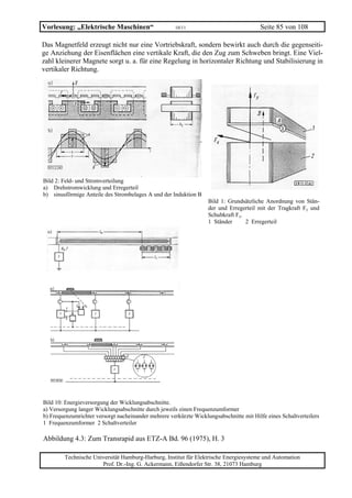 Vorlesung: „Elektrische Maschinen“                    10/11                             Seite 85 von 108

Das Magnetfeld erzeugt nicht nur eine Vortriebskraft, sondern bewirkt auch durch die gegenseiti-
ge Anziehung der Eisenflächen eine vertikale Kraft, die den Zug zum Schweben bringt. Eine Viel-
zahl kleinerer Magnete sorgt u. a. für eine Regelung in horizontaler Richtung und Stabilisierung in
vertikaler Richtung.




Bild 2: Feld- und Stromverteilung
a) Drehstromwicklung und Erregerteil
b) sinusförmige Anteile des Strombelages A und der Induktion B
                                                                   Bild 1: Grundsätzliche Anordnung von Stän-
                                                                   der und Erregerteil mit der Tragkraft Fy und
                                                                   Schubkraft Fx.
                                                                   1 Ständer      2 Erregerteil




Bild 10: Energieversorgung der Wicklungsabschnitte.
a) Versorgung langer Wicklungsabschnitte durch jeweils einen Frequenzumformer
b) Frequenzumrichter versorgt nacheinander mehrere verkürzte Wicklungsabschnitte mit Hilfe eines Schaltverteilers
1 Frequenzumformer 2 Schaltverteiler

Abbildung 4.3: Zum Transrapid aus ETZ-A Bd. 96 (1975), H. 3

        Technische Universität Hamburg-Harburg, Institut für Elektrische Energiesysteme und Automation
                      Prof. Dr.-Ing. G. Ackermann, Eißendorfer Str. 38, 21073 Hamburg
 