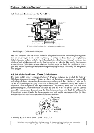 Vorlesung: „Elektrische Maschinen“                 10/11                             Seite 86 von 108


4.3 Drehstrom-Lichtmaschine für Pkw`s/Lkw`s




 Abbildung 4.4: Drehstromlichtmaschine

Die Funktionsweise und der Aufbau entspricht weitgehend dem eines normalen Synchrongenera-
tors mit Schleifringen. Der Rotor ist als „Klauenpolrotor“ gebaut. Diese Bauform ermöglicht eine
hohe Polpaarzahl und eine einfache Herstellung des Rotors. Die Erregerwicklung besteht aus einer
einzigen Spule, die konzentrisch um die Maschinenachse gewickelt ist. Der von der Synchronma-
schine erzeugte Drehstrom wird durch Dioden gleichgerichtet, um damit das Bordnetz zu versor-
gen. Die Bordnetzspannung wird über einen Spannungsregler durch Verstellung des Erregerstro-
mes geregelt.

4.4 Antrieb für einen kleinen Lüfter (z. B. in Rechnern)
Der Stator enthält eine zweiphasige „Drehstrom“-Wicklung mit einer Nut pro Pol, der Stator er-
hält dadurch das Aussehen eines Polrades, wird aber mit Drehstrom versorgt und ist geblecht. Der
außen liegende Rotor ist aus einem Permanentmagneten hergestellt. Der „Drehstrom“ wird aus der
24 V-Gleichspannungsversorgung durch eine Schaltung mit Transistoren erzeugt. Der Motor ist
bei dieser Betrachtungsweise eine Synchronmaschine. Andererseits kann man sich auch einen
permanenterregten Gleichstrommotor vorstellen, bei dem die Welle fest ist und sich das Gehäuse
dreht. Die mechanische Kommutierung der Gleichstrommaschine wird durch die elektronische
Umschaltung ersetzt. Welche der Betrachtungen mehr und welche weniger zutreffend ist, hängt
von der genauen Art der Ansteuerung der Schalttransistoren ab.




Abbildung 4.5: Antrieb für einen kleinen Lüfter (PC)

       Technische Universität Hamburg-Harburg, Institut für Elektrische Energiesysteme und Automation
                     Prof. Dr.-Ing. G. Ackermann, Eißendorfer Str. 38, 21073 Hamburg
 