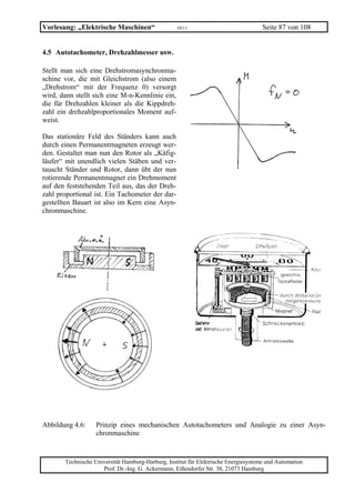Vorlesung: „Elektrische Maschinen“                 10/11                             Seite 87 von 108


4.5 Autotachometer, Drehzahlmesser usw.

Stellt man sich eine Drehstromasynchronma-
schine vor, die mit Gleichstrom (also einem
„Drehstrom“ mit der Frequenz 0) versorgt
wird, dann stellt sich eine M-n-Kennlinie ein,
die für Drehzahlen kleiner als die Kippdreh-
zahl ein drehzahlproportionales Moment auf-
weist.

Das stationäre Feld des Ständers kann auch
durch einen Permanentmagneten erzeugt wer-
den. Gestaltet man nun den Rotor als „Käfig-
läufer“ mit unendlich vielen Stäben und ver-
tauscht Ständer und Rotor, dann übt der nun
rotierende Permanentmagnet ein Drehmoment
auf den feststehenden Teil aus, das der Dreh-
zahl proportional ist. Ein Tachometer der dar-
gestellten Bauart ist also im Kern eine Asyn-
chronmaschine.




Abbildung 4.6:     Prinzip eines mechanischen Autotachometers und Analogie zu einer Asyn-
                   chronmaschine


       Technische Universität Hamburg-Harburg, Institut für Elektrische Energiesysteme und Automation
                     Prof. Dr.-Ing. G. Ackermann, Eißendorfer Str. 38, 21073 Hamburg
 