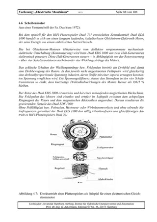 Vorlesung: „Elektrische Maschinen“                 10/11                             Seite 88 von 108


4.6 Scheibenmotor
Aus einer Firmenschrift der Fa. Dual (um 1972):

Bei dem speziell für den HiFi-Plattenspieler Dual 701 entwickelten Zentralantrieb Dual EDS
1000 handelt es sich um einen langsam laufenden, kollektorlosen Gleichstrom-Elektronik-Motor,
der seine Energie aus einem stabilisierten Netzteil bezieht.

Die bei Gleichstrom-Motoren üblicherweise vom Kollektor vorgenommene mechanisch-
elektrische Umschaltung (Kommutierung) wird beim Dual EDS 1000 von zwei Hall-Generatoren
elektronisch gesteuert. Diese Hall-Generatoren steuern – in Abhängigkeit von der Rotorsteuerung
– über vier Schalttransistoren nacheinander vier Wicklungsstränge des Motors.

Das zyklische Schalten der Wicklungsstränge bzw. Feldspulen bewirkt ein Drehfeld und damit
eine Drehbewegung des Rotors. In den jeweils nicht angesteuerten Feldspulen wird gleichzeitig
eine drehzahlproportionale Spannung induziert, deren Größe mit einer separat erzeugten konstan-
ten Spannung verglichen wird. Die Spannungsdifferenz steuert den Stromfluss in den vier Schalt-
transistoren so exakt, dass kurzzeitige Drehzahlabweichungen des Motors kleiner als 0,025 %
bleiben.

Der Rotor des Dual EDS 1000 ist nutenlos und hat einen mitlaufenden magnetischen Rückschluss.
Die Feldspulen des Motors sind eisenlos und ortsfest im Luftspalt zwischen dem achtpoligen
Ringmagnet des Rotors und dem magnetischen Rückschluss angeordnet. Daraus resultieren die
gravierenden Vorteile des Dual EDS 1000:
Ohne Polfühligkeit bzw. Polrucken, Hysterese- oder Wirbelstromverluste und ohne störende Nu-
tenfrequenzen garantiert der Dual EDS 1000 den völlig vibrationsfreien und gleichförmigen An-
trieb es HiFi-Plattenspielers Dual 701.




Abbildung 4.7: Direktantrieb eines Plattenspielers als Beispiel für einen elektronischen Gleich-
               strommotor

       Technische Universität Hamburg-Harburg, Institut für Elektrische Energiesysteme und Automation
                     Prof. Dr.-Ing. G. Ackermann, Eißendorfer Str. 38, 21073 Hamburg
 