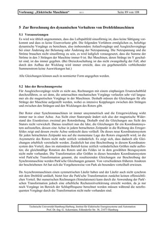 Vorlesung: „Elektrische Maschinen“                 10/11                             Seite 89 von 108



5 Zur Berechnung des dynamischen Verhaltens von Drehfeldmaschinen
5.1 Voraussetzungen
Es wird wie üblich angenommen, dass das Luftspaltfeld sinusförmig ist, dass keine Sättigung vor-
kommt und dass es keine Eisenverluste gibt. Die folgenden Verfahren ermöglichen es, beliebige
dynamische Vorgänge zu berechnen, also insbesondere Anlaufvorgänge und Ausgleichsvorgänge
bei einer Änderung der Belastung oder Änderung der Netzspannung. Die Netzspannung und die
Ströme brauchen nicht sinusförmig zu sein, es wird lediglich vorausgesetzt, dass die Summe der
Ströme in den 3 Strängen der Maschine immer 0 ist. Bei Maschinen, deren Stränge im Y geschal-
tet sind, ist das immer gegeben. (Bei Dreiecksschaltung ist das nicht zwangsläufig der Fall, aber
durch den Aufbau der Wicklung wird immer erreicht, dass ein gegebenenfalls verbleibender
Summenstrom keine Auswirkungen hat.)

Alle Gleichungen können auch in normierter Form angegeben werden.


5.2 Idee der Berechnungsweise
Für Ausgleichsvorgänge reicht es nicht aus, Rechnungen mit einem einphasigen Ersatzschaltbild
durchzuführen, es sei denn, die untersuchten mechanischen Vorgänge verlaufen sehr viel langsa-
mer als die magnetischen Vorgänge in der Maschinen. Deshalb müssen die Gleichungen für alle
Stränge der Maschine aufgestellt werden, wobei es intensive Kopplungen zwischen den Strängen
und zwischen den Strängen und den Wicklungen des Rotors gibt.

Der Rotor einer Synchronmaschinen ist immer unsymmetrisch und die Erregerwicklung wirkt
immer nur in einer Achse. Aus Sicht einer Statorspule ändert sich also der magnetische Wider-
stand des Eisenkreises zweimal pro Rotordrehung. Deshalb sind die Gleichungen aus Sicht des
Stators recht verwickelt. Daraus resultiert nun die Idee, die Gleichungen für ein Koordinatensys-
tem aufzustellen, dessen eine Achse in jedem betrachteten Zeitpunkt in die Richtung des Erreger-
feldes zeigt und dessen zweite Achse senkrecht dazu verläuft. Da dieses neue Koordinatensystem
für jeden betrachteten Zeitpunkt neu auf die momentane Lage des Rotors eingestellt wird, ist die
Asymmetrie des Rotors nicht mehr zeitlich veränderlich. Es zeigt sich, dass dadurch alle Glei-
chungen erheblich vereinfacht werden. Zusätzlich hat eine Beschreibung in diesem Koordinaten-
system den Vorteil, dass im stationären Betrieb keine zeitlich veränderlichen Größen mehr auftre-
ten; die gleichmäßige Rotation des Rotors und des Feldes ist in dem gewählten Bezugssystem
nicht mehr vorhanden. Die Transformation aller Größen in dieses besondere Koordinatensystem
wird Park'sche Transformation genannt, die resultierenden Gleichungen zur Beschreibung der
Synchronmaschine werden Park'sche Gleichungen genannt. Von verschiedenen früheren Ansätzen
der beschriebenen Art hat sich die Vorgehensweise von Park als besonders vorteilhaft erwiesen.

Da Asynchronmaschinen einen symmetrischen Läufer haben und der Läufer auch nicht synchron
mit dem Drehfeld umläuft, bietet hier die Park'sche Transformation zunächst keinen offensichtli-
chen Vorteil. Bei numerischen Rechnungen (Simulationen) kann durch die Anwendung der Park'-
schen Transformation jedoch eine erhebliche Rechenzeitverkürzung erreicht werden, da ja nur
noch Vorgänge im Bereich der Schlupffrequenz berechnet werden müssen während die netzfre-
quenten Vorgänge durch die Transformation nicht mehr vorhanden sind.



       Technische Universität Hamburg-Harburg, Institut für Elektrische Energiesysteme und Automation
                     Prof. Dr.-Ing. G. Ackermann, Eißendorfer Str. 38, 21073 Hamburg
 