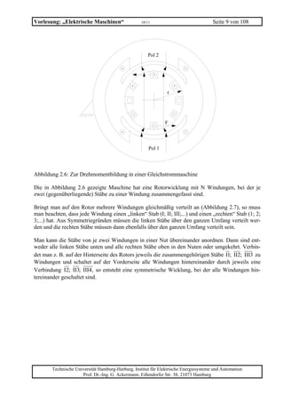 Vorlesung: „Elektrische Maschinen“                  10/11                              Seite 9 von 108




                                                       Pol 2




                                                                r




                                                                F



                                                        Pol 1




Abbildung 2.6: Zur Drehmomentbildung in einer Gleichstrommaschine

Die in Abbildung 2.6 gezeigte Maschine hat eine Rotorwicklung mit N Windungen, bei der je
zwei (gegenüberliegende) Stäbe zu einer Windung zusammengefasst sind.

Bringt man auf den Rotor mehrere Windungen gleichmäßig verteilt an (Abbildung 2.7), so muss
man beachten, dass jede Windung einen „linken“ Stab (I; II; III;...) und einen „rechten“ Stab (1; 2;
3;...) hat. Aus Symmetriegründen müssen die linken Stäbe über den ganzen Umfang verteilt wer-
den und die rechten Stäbe müssen dann ebenfalls über den ganzen Umfang verteilt sein.

Man kann die Stäbe von je zwei Windungen in einer Nut übereinander anordnen. Dann sind ent-
weder alle linken Stäbe unten und alle rechten Stäbe oben in den Nuten oder umgekehrt. Verbin-
det man z. B. auf der Hinterseite des Rotors jeweils die zusammengehörigen Stäbe I1; II2; III3 zu
Windungen und schaltet auf der Vorderseite alle Windungen hintereinander durch jeweils eine
Verbindung I2; II3; III4, so entsteht eine symmetrische Wicklung, bei der alle Windungen hin-
tereinander geschaltet sind.




        Technische Universität Hamburg-Harburg, Institut für Elektrische Energiesysteme und Automation
                      Prof. Dr.-Ing. G. Ackermann, Eißendorfer Str. 38, 21073 Hamburg
 