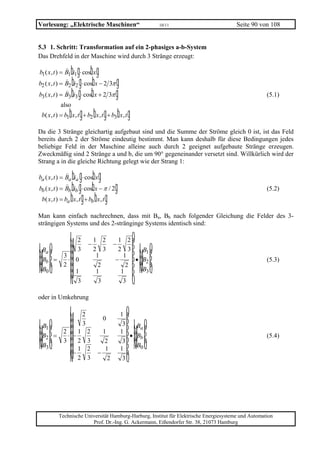 Vorlesung: „Elektrische Maschinen“                                              10/11       Seite 90 von 108


5.3 1. Schritt: Transformation auf ein 2-phasiges a-b-System
Das Drehfeld in der Maschine wird durch 3 Stränge erzeugt:

                 bg bg
b1 ( x , t ) = B1 i1 ⋅ cos x
                  bg b
b2 ( x , t ) = B2 i2 ⋅ cos x − 2 3π     g
b3 ( x , t ) = B3 bi3 g ⋅ cosb x + 2 3π g                                                                (5.1)
              also
                  b g b g b g
 b( x , t ) = b1 x , t + b2 x , t + b3 x , t

Da die 3 Stränge gleichartig aufgebaut sind und die Summe der Ströme gleich 0 ist, ist das Feld
bereits durch 2 der Ströme eindeutig bestimmt. Man kann deshalb für diese Bedingungen jedes
beliebige Feld in der Maschine alleine auch durch 2 geeignet aufgebaute Stränge erzeugen.
Zweckmäßig sind 2 Stränge a und b, die um 90° gegeneinander versetzt sind. Willkürlich wird der
Strang a in die gleiche Richtung gelegt wie der Strang 1:

                  b g bg
ba ( x , t ) = Ba ia ⋅ cos x
bb ( x , t ) = Bb bib g ⋅ cosb x − π / 2g                                                                (5.2)
 b( x , t ) = ba b x , t g + bb b x , t g

Man kann einfach nachrechnen, dass mit Ba, Bb nach folgender Gleichung die Felder des 3-
strängigen Systems und des 2-stränginge Systems identisch sind:

                  LM 2    −
                              1 2
                                       −
                                         1 2         OP
LM Ba OP        3 M
                   M3         2 3
                               1
                                         2 3
                                           1
                                                B1    PP      LM          OP
 MM Bb PP =      ⋅ 0
                2 M
                                        −     • B2
                                                       PP      MM          PP                            (5.3)
  N B0 Q           MM 1        1
                                2
                                          1
                                            2
                                                B3
                                                        PQ      N           Q
                    N3          3          3

oder in Umkehrung

                 LM 2            0
                                            1OP
LM B1 OP          M 3
               2 M 1 2           1          1
                                             3PP Ba     LM          OP
 MM B2 PP =    3 M 2 3                         PP        MM          PP
                ⋅ −                            • Bb                                                      (5.4)
  N B3 Q          MM 1 2          2
                                  1         1
                                             3
                                                PP
                                                 B0       N           Q
                   MN− 2 3     −
                                   2         3   Q



              Technische Universität Hamburg-Harburg, Institut für Elektrische Energiesysteme und Automation
                            Prof. Dr.-Ing. G. Ackermann, Eißendorfer Str. 38, 21073 Hamburg
 
