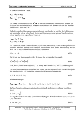 Vorlesung: „Elektrische Maschinen“                    10/11                                    Seite 91 von 108

In Matrizenform ist das kürzer:

B ab0 = k B ⋅ A ⋅ B 123
         1                                                                                                (5.5)
B 123 =     ⋅ A −1 ⋅ B ab0
        kB

Die Matrix A ist so normiert, dass A-1=A' ist. Die Nullkomponente muss natürlich immer 0 sein,
sie ist hier nur der Vollständigkeit halber mit aufgenommen, mit dem Vorteil, dass die Transfor-
mationsmatrix quadratisch ist.

Da Ba über das Durchflutungsgesetz unmittelbar mit ia verbunden ist und über das Induktionsge-
setz unmittelbar mit ua, gelten für die Ströme und Spannungen entsprechende Transformationen
mit der gleichen oben angegebenen Matrix A:

 Iab0 = k I ⋅ A ⋅ I123
                                                                                                          (5.6)
U ab0 = kU ⋅ A ⋅ U 123

Die Faktoren kU und kI sind frei wählbar, kB ist nur von Bedeutung, wenn die Feldgrößen in der
Maschine berechnet werden sollen und wird im Folgenden nicht weiter berücksichtigt. Für die
Wahl von kU und kI gibt es folgende günstige Alternativen:

a) kU = kI = 1:                                                                                           (5.7)

Die Ströme und Spannungen in beiden Systemen sind in folgenden Sinn gleich:

 2    2    2    2    2    2
ua + ub + u0 = u1 + u2 + u3                                                                               (5.8)

(i0=0, bzw. u0=0 wie oben dargestellt). Die "Länge der Vektoren" Uab0 und U123 sind also gleich.

Für den typischen Fall einer symmetrischen Anlage sind die Impedanzen der a-b-Maschine gleich
den Impedanzen der 1-2-3-Maschine, müssen also nicht umgerechnet werden:

X a = X b = X1 = X 2 = X 3                                                                                (5.9)

Außerdem ist wegen

I'ab0 ⋅ U ab0 = I123 ⋅ U123
                 '
                                (ia ⋅ ua + ib ⋅ ub + i0 ⋅ u0 = i1 ⋅ u1 + i2 ⋅ u2 + i3 ⋅ u3 )              (5.10)

die Transformation leistungsinvariant und somit ist auch das Drehmoment beider Maschinen
gleich.
                2
b) kU = k I =                                                                         (5.11)
                3
Die Impedanzen bleiben wie bei a) unmittelbar übertragbar. Außerdem ist aber auch (bei u0=0 und
i0=0) vorteilhaft

ua = u1 und ia = i1                                                                                       (5.12)

        Technische Universität Hamburg-Harburg, Institut für Elektrische Energiesysteme und Automation
                      Prof. Dr.-Ing. G. Ackermann, Eißendorfer Str. 38, 21073 Hamburg
 