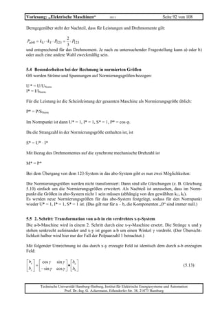 Vorlesung: „Elektrische Maschinen“                  10/11                             Seite 92 von 108

Demgegenüber steht der Nachteil, dass für Leistungen und Drehmomente gilt:

                      2
Pab0 = kU ⋅ k I ⋅ P =
                   123  ⋅P123
                      3
und entsprechend für das Drehmoment. Je nach zu untersuchender Fragestellung kann a) oder b)
oder auch eine andere Wahl zweckmäßig sein.


5.4 Besonderheiten bei der Rechnung in normierten Größen
Oft werden Ströme und Spannungen auf Normierungsgrößen bezogen:

U * = U/UNorm
I* = I/INorm

Für die Leistung ist die Scheinleistung der gesamten Maschine als Normierungsgröße üblich:

P* = P/SNorm

Im Normpunkt ist dann U* = 1, I* = 1, S* = 1, P* = cos ϕ.

Da die Strangzahl in der Normierungsgröße enthalten ist, ist

S* = U* ⋅ I*

Mit Bezug des Drehmomentes auf die synchrone mechanische Drehzahl ist

M* = P*

Bei dem Übergang von dem 123-System in das abo-System gibt es nun zwei Möglichkeiten:

Die Normierungsgrößen werden nicht transformiert: Dann sind alle Gleichungen (z. B. Gleichung
5.10) einfach um die Normierungsgrößen erweitert. Als Nachteil ist anzusehen, dass im Norm-
punkt die Größen in abo-System nicht 1 sein müssen (abhängig von den gewählten kU, kI).
Es werden neue Normierungsgrößen für das abo-System festgelegt, sodass für den Normpunkt
wieder U* = 1, I* = 1, S* = 1 ist. (Das gilt nur für a – b, die Komponenten „0“ sind immer null.)


5.5 2. Schritt: Transformation von a-b in ein verdrehtes x-y-System
Die a-b-Maschine wird in einem 2. Schritt durch eine x-y-Maschine ersetzt. Die Stränge x und y
stehen senkrecht aufeinander und x-y ist gegen a-b um einen Winkel γ verdreht. (Der Übersicht-
lichkeit halber wird hier nur der Fall der Polpaarzahl 1 betrachtet.)

Mit folgender Umrechnung ist das durch x-y erzeugte Feld ist identisch dem durch a-b erzeugten
Feld:

⎡ bx ⎤ ⎡ cos γ    sin γ ⎤ ⎡ba ⎤
⎢b ⎥ = ⎢                 •
                  cos γ ⎥ ⎢bb ⎥
                                                                                                   (5.13)
⎣ y ⎦ ⎣ − sin γ         ⎦ ⎣ ⎦


        Technische Universität Hamburg-Harburg, Institut für Elektrische Energiesysteme und Automation
                      Prof. Dr.-Ing. G. Ackermann, Eißendorfer Str. 38, 21073 Hamburg
 