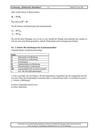 Vorlesung: „Elektrische Maschinen“                    10/11                             Seite 93 von 108

Oder wieder kürzer in Matrizenform:

B xy = D ⋅ Bab

Wie oben ist D-1 = D'.

Für die Ströme und Spannungen gilt entsprechendes:

U xy = D ⋅ U ab
 I xy = D ⋅ I ab

Da sich bei dem Übergang von a-b auf x-y die Anzahl der Stränge nicht geändert hat, sonders es
sich um eine reine Drehung handelt, sind die Widerstände und Leistungen unverändert.


5.6 3. Schritt: Die Gleichungen der Synchronmaschine
Folgende Spulen werden berücksichtigt:

Index
d          Statorspule in d-Richtung
q          Statorspule in q-Richtung
F          Erregerspule
D          Dämpferkäfig in d-Richtung
Q          Dämpferkäfig in q-Richtung
dD         Gegeninduktivität zwischen d und D
...        usw. für alle Spulenpaarungen

γ wird so gewählt, das der Strang x für den betrachteten Augenblick mit der Längsachse des Ro-
tors (die Achse des Erregerfeldes) zusammen fällt, y senkrecht dazu steht, es wird dann d-q statt x-
y . benutzt. (Abbildung)

d-Achse: Längsachse (direct axis)
q-Achse: Querachse




          Technische Universität Hamburg-Harburg, Institut für Elektrische Energiesysteme und Automation
                        Prof. Dr.-Ing. G. Ackermann, Eißendorfer Str. 38, 21073 Hamburg
 