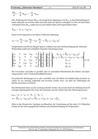 Vorlesung: „Elektrische Maschinen“                                         10/11                           Seite 95 von 108

dΨd    dx            dγ
    = − ⋅ Φ quer = −    ⋅ Φ quer
 dt    dt            dt

(Die Änderung des Flusses dΦquer /dt erzeugt keine Spannung, weil Φquer in dem Betrachtungszeit-
punkt senkrecht zur d-Achse steht und somit nicht mit Spule d verkoppelt ist.) Der mit dem Stator
verbundene Fluss Φquer ergibt sich aus den Induktivitäten und Gegeninduktivitäten:

Φ quer = Lq ⋅ iq + LqQ ⋅ iQ

Somit ist die insgesamt in der Spule d induzierte Spannung:

          di
           dt
                    di
                     dt
                              di
udi = Ld ⋅ d + LdD ⋅ D + LdF ⋅ F − γ ⋅ Lq ⋅ iq + LqQ ⋅ iQ
                               dt
                                                                   d                           i
Entsprechend wird für die übrigen Spulen verfahren und unter Berücksichtigung der ohmschen
Widerstände ergibt sich schließlich folgendes Gleichungssystem:

LM Ld           0     LdF     LdD      0   OP
                                           id    udLM      OP      LM      OP      LM
                                                             Rd ⋅ id − γ ⋅ Lq ⋅ iq + LqQ ⋅ iQ          d          i     OP
 MM L0          Lq      0       0     LqQ
                                            PP
                                           iq    uq MM      PP      MM      PP       MM
                                                      Rq ⋅ iq + γ ⋅ Ld ⋅ id + LdD ⋅ i D + LdF ⋅ i Fb                   gP
                                       0 • i F = uF −                     RF ⋅ i F
                                                                                      MM                                 PP (5.14)
  MM LdD
      dF        0
                0
                       LF
                      LDF
                              LDF
                               LD      0   iD
                                             PP   0
                                                     MM      PP      MM      PP
                                                                          RD ⋅ i D                                        PP
   MN 0        LqQ      0       0     LQ   iQ PQ  0   MN      PQ      MN      PQ
                                                                          RQ ⋅ iQ   NM                                     Q
Die Vorzeichen sind dabei so gewählt, dass im stationären Motorbetrieb alle Ströme und Span-
nungen positiv sind. (Verbraucherzählpfeilsystem).

Für praktische Rechnungen ist es sehr vorteilhaft, dass die Matrix der Induktivitäten konstant ist,
sodass sie nur einmalig aufgestellt und invertiert werden muss, um dann die Ableitungen der
Ströme ausrechnen zu können.

Das Drehmoment kann aus der Leistung ermittelt werden, die aus der durch die Drehung mit dγ/dt
erzeugten Spannung bewirkt wird, also entnimmt man der rechten Seite des Gleichungssystems:

pmech = ud ⋅ id + uq ⋅ Iq – Rd ⋅ i d – Rq ⋅ i q
                                   2          2



           d                    i      b
m = − Lq ⋅ iq + LqQ ⋅ iQ ⋅ id + Ld ⋅ id + LdD ⋅ i D + LdF ⋅ i F ⋅ i q                      g                          (5.15)

(Dies ist das Moment der 2-poligen d-q-Maschine; die Umrechnung auf die reale 1-2-3-Maschine
erfolgt mit den oben angegebenen Faktoren unter Berücksichtigung der Polpaarzahl.)




               Technische Universität Hamburg-Harburg, Institut für Elektrische Energiesysteme und Automation
                             Prof. Dr.-Ing. G. Ackermann, Eißendorfer Str. 38, 21073 Hamburg
 