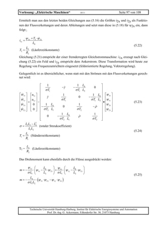 Vorlesung: „Elektrische Maschinen“                       10/11                            Seite 97 von 108

Ermittelt man aus den letzten beiden Gleichungen aus (5.16) die Größen i2x und i2y als Funktio-
nen der Flussverkettungen und deren Ableitungen und setzt man diese in (5.18) für ψ2x ein, dann
folgt::

        ψ 2 x + T2 ⋅ψ 2 x
i1x =
               Lh
                                                                                     (5.22)
     L2
T2 =     (Läuferzeitkonstante)
     R2
Gleichung (5.21) entspricht der einer fremderregten Gleichstrommaschine: i1x erzeugt nach Glei-
chung (5.22) ein Feld und i1y entspricht dem Ankerstrom. Diese Transformation wird heute zur
Regelung von Frequenzumrichtern eingesetzt (feldorientierte Regelung, Vektorregelung).

Gelegentlich ist es übersichtlicher, wenn statt mit den Strömen mit den Flussverkettungen gerech-
net wird:

                    ⎡  1                1 Lh                               ⎤
                    ⎢ σT       −γ    −      ⋅                        0     ⎥
                                       σ T1 L2
                    ⎢    1
                                                                           ⎥
⎡ψ 1x ⎤ ⎡ u1x ⎤ ⎢               1                                   1 Lh ⎥ ⎡ψ 1x ⎤
⎢ψ ⎥ ⎢ ⎥ ⎢             γ                                         −      ⋅
                                                                   σ T1 L2 ⎥ ⎢ψ 1 y ⎥
                                          0
⎢ 1 y ⎥ = ⎢u1 y ⎥ − ⎢         σ T1                                         ⎥•⎢      ⎥                  (5.23)
⎢ψ 2 x ⎥ ⎢ 0 ⎥ ⎢ 1 Lh                     1                                ⎥ ⎢ψ 2 x ⎥
⎢      ⎥ ⎢ ⎥ ⎢−          ⋅      0                                   −ρ ⎥ ⎢          ⎥
⎢ψ 2 y ⎥ ⎣ 0 ⎦ ⎢ σ T2 L1
⎣      ⎦                                σ T2                               ⎥ ⎢ψ 2 y ⎥
                                                                             ⎣      ⎦
                    ⎢         1 Lh                                    1    ⎥
                    ⎢  0   −      ⋅       ρ                                ⎥
                    ⎢
                    ⎣        σ T2 L1                                σ T2 ⎥ ⎦
      LL −L    2
σ = 1 2 h (totaler Streukoeffizient)
         L1 L2
                                                                                                       (5.24)
    L
T1 = 1 (Ständerzeitkonstante)
    R1

         L2
T2 =        (Läuferzeitkonstante)
         R2

Das Drehmoment kann ebenfalls durch die Flüsse ausgedrückt werden:

          ψ1y ⎛        L         ⎞ ψ ⎛            L         ⎞
m=−           ⋅ ⎜ψ 1x − h ⋅ψ 2 x ⎟ + 1x ⋅ ⎜ψ 1 y − h ⋅ψ 2 y ⎟
          σ L1 ⎝       L2        ⎠ σ L1 ⎝         L2        ⎠                                          (5.25)
m = − h ⋅ (ψ 1x ⋅ψ 2 y − ψ 1 y ⋅ψ 2 x )
       L
     σ L1 L2




            Technische Universität Hamburg-Harburg, Institut für Elektrische Energiesysteme und Automation
                          Prof. Dr.-Ing. G. Ackermann, Eißendorfer Str. 38, 21073 Hamburg
 