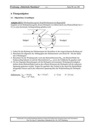 Vorlesung: „Elektrische Maschinen“                 10/11                             Seite 98 von 108


6 Übungsaufgaben
6.1 Allgemeines, Grundlagen

Aufgabe GET 1 (Drehspulmessgerät, Kraft/Drehmoment im Magnetfeld)
Gegeben ist ein Drehspulmessgerät, dessen Drehspule wie üblich durch eine Rückstellfeder bei I =
0 A in einer bestimmte Anfangsstellung gehalten wird.

                                b
                                                            B0

                Südpol
                                I
                                         .                               Nordpol



                                                   a
1. Geben Sie die Richtung des Drehmoments bei Stromfluss in der eingezeichneten Richtung an!
2. Berechnen Sie allgemein die Abhängigkeit des Drehmoments vom Strom M = f(I) der Spule
   mit n Windungen!
3. Berechnen Sie die Windungszahl, wenn das Rückstellmoment Mmax der Rückstellfeder bei
   Endausschlag bekannt ist und der Maximalstrom Imax, sowie die Felddichte B0 gegeben sind!
4. Für die folgenden Betrachtungen soll die Drehspule mit konstanter Winkelgeschwindigkeit
   drehen (keine Rückstellfeder) und an den offenen Klemmen der Drehspule soll die induzierte
   Spannung gemessen werden. Tragen Sie qualitativ den Verlauf a) des durch die Spulenfläche
   dringenden Flusses und b) der induzierten Spannung über die Winkelstellung der Drehspule
   auf.

Zahlenwerte: Imax = 10 mA;             B0 = 1 Vs/m2;             a = 2 cm;       b = 2,5 cm;
             Mmax = 10-2 Ncm.




       Technische Universität Hamburg-Harburg, Institut für Elektrische Energiesysteme und Automation
                     Prof. Dr.-Ing. G. Ackermann, Eißendorfer Str. 38, 21073 Hamburg
 