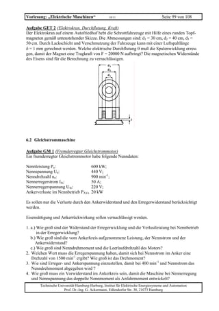 Vorlesung: „Elektrische Maschinen“                 10/11                             Seite 99 von 108

Aufgabe GET 2 (Elektrokran, Durchflutung, Kraft)
Der Elektrokran auf einem Autofriedhof hebt die Schrottfahrzeuge mit Hilfe eines runden Topf-
magneten gemäß untenstehender Skizze. Die Abmessungen sind: d1 = 30 cm, d2 = 40 cm, d3 =
50 cm. Durch Lackschicht und Verschmutzung der Fahrzeuge kann mit einer Luftspaltlänge
δ = 1 mm gerechnet werden. Welche elektrische Durchflutung θ muß die Spulenwicklung erzeu-
gen, damit der Magnet eine Tragkraft von F = 20000 N aufbringt? Die magnetischen Widerstände
des Eisens sind für die Berechnung zu vernachlässigen.




6.2 Gleichstrommaschine

Aufgabe GM 1 (Fremderregter Gleichstrommotor)
Ein fremderregter Gleichstrommotor habe folgende Nenndaten:

Nennleistung Pn:                       600 kW;
Nennspannung Un:                       440 V;
Nenndrehzahl nn:                       900 min-1;
Nennerregerstrom Ifn:                  50 A;
Nennerregerspannung Ufn:               220 V;
Ankerverluste im Nennbetrieb PAVn      20 kW

Es sollen nur die Verluste durch den Ankerwiderstand und den Erregerwiderstand berücksichtigt
werden.

Eisensättigung und Ankerrückwirkung sollen vernachlässigt werden.

1. a.) Wie groß sind der Widerstand der Erregerwicklung und die Verlustleistung bei Nennbetrieb
       in der Erregerwicklung?
   b.) Wie groß sind die vom Ankerkreis aufgenommene Leistung, der Nennstrom und der
      Ankerwiderstand?
   c.) Wie groß sind Nenndrehmoment und die Leerlaufdrehzahl des Motors?
2. Welchen Wert muss die Erregerspannung haben, damit sich bei Nennstrom im Anker eine
   Drehzahl von 1500 min-1 ergibt? Wie groß ist das Drehmoment?
3. Wie sind Erreger- und Ankerspannung einzustellen, damit bei 400 min-1 und Nennstrom das
   Nenndrehmoment abgegeben wird ?
4. Wie groß muss ein Vorwiderstand im Ankerkreis sein, damit die Maschine bei Nennerregung
   und Nennspannung das doppelte Nennmoment als Anfahrmoment entwickelt?
       Technische Universität Hamburg-Harburg, Institut für Elektrische Energiesysteme und Automation
                     Prof. Dr.-Ing. G. Ackermann, Eißendorfer Str. 38, 21073 Hamburg
 