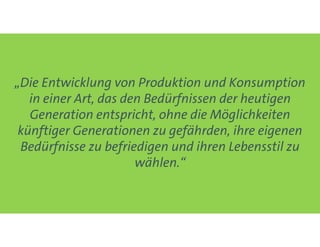 „Die Entwicklung von Produktion und Konsumption
in einer Art, das den Bedürfnissen der heutigen
Generation entspricht, ohne die Möglichkeiten
künftiger Generationen zu gefährden, ihre eigenen
Bedürfnisse zu befriedigen und ihren Lebensstil zu
wählen.“
 