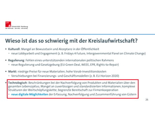 Wieso ist das so schwierig mit der Kreislaufwirtschaft?
 Kulturell: Mangel an Bewusstsein und Akzeptanz in der Öffentlichkeit
 neue Lobbyarbeit und Engagement (z. B. Fridays 4 Future, Intergovernmental Panel on Climate Change)
 Regulierung: Fehlen eines unterstützenden internationalen politischen Rahmens
 neue Regulierung und Gesetzgebung (EU Green Deal, WEEE, EPR, Rights-to-Repair)
 Markt: niedrige Preise für neue Materialien; hohe Vorab-Investitionskosten
 Verschiebungen bei Finanzierungs- und Geschäftsmodellen (z. B. EU Horizon 2020)
 Technologisch: Beschränkungen bei der Nachverfolgung von Produkten und Materialien über den
gesamten Lebenszyklus; Mangel an zuverlässigen und standardisierten Informationen; komplexe
Strukturen der Wertschöpfungskette; begrenzte Bereitschaft zur Firmenkooperation
 neue digitale Möglichkeiten der Erfassung, Nachverfolgung und Zusammenführung von Gütern
26
 