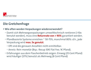 Die Gretchenfrage
 Wie often werden Verpackungen wiederverwendet?
 Damit sich Mehrwegverpackungen umwelttechnisch rentieren (>10x
benutzt werden), muss eine Returnrate von > 90% garantiert werden.
 Pfandbasierte Systeme erreichen ~ 50-75%, manchmal 80%: d.h., jede
Verpackung wird max. 5x genutzt.
 Oft sind die genauen Anzahlen nicht ermittelbar.
 Anreiz: Rein monetär (Bsp.: Recup 30€ Flat Fee; 1€ Pfand).
 Erfahrungen aus dem Flaschenbetrieb zeigen: Einweg (25 Cent Pfand)
wird häufiger (57%) benutzt als Mehrweg (8 Cent Pfand)
 