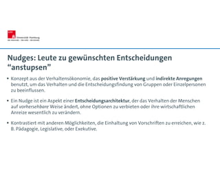 Nudges: Leute zu gewünschten Entscheidungen
“anstupsen”
 Konzept aus der Verhaltensökonomie, das positive Verstärkung und indirekte Anregungen
benutzt, um das Verhalten und die Entscheidungsfindung von Gruppen oder Einzelpersonen
zu beeinflussen.
 Ein Nudge ist ein Aspekt einer Entscheidungsarchitektur, der das Verhalten der Menschen
auf vorhersehbare Weise ändert, ohne Optionen zu verbieten oder ihre wirtschaftlichen
Anreize wesentlich zu verändern.
 Kontrastiert mit anderen Möglichkeiten, die Einhaltung von Vorschriften zu erreichen, wie z.
B. Pädagogie, Legislative, oder Exekutive.
 