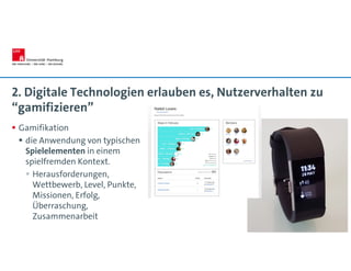 2. Digitale Technologien erlauben es, Nutzerverhalten zu
“gamifizieren”
 Gamifikation
 die Anwendung von typischen
Spielelementen in einem
spielfremden Kontext.
 Herausforderungen,
Wettbewerb, Level, Punkte,
Missionen, Erfolg,
Überraschung,
Zusammenarbeit
 