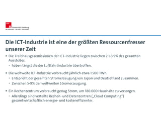 Die ICT-Industrie ist eine der größten Ressourcenfresser
unserer Zeit
 Die Treibhausgasemissionen der ICT-Industrie liegen zwischen 2.1-3.9% des gesamten
Ausstoßes.
 haben längst die der Luftfahrtindustrie übertroffen.
 Die weltweite ICT-Industrie verbraucht jährlich etwa 1.500 TWh.
 Entspricht der gesamten Stromerzeugung von Japan und Deutschland zusammen.
 Zwischen 5-9% der weltweiten Stromerzeugung.
 Ein Rechenzentrum verbraucht genug Strom, um 180.000 Haushalte zu versorgen.
 Allerdings sind verteilte Rechen- und Datenzentren („Cloud Computing“)
gesamtwirtschaftlich energie- und kosteneffizienter.
 