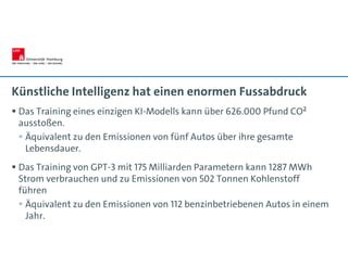 Künstliche Intelligenz hat einen enormen Fussabdruck
 Das Training eines einzigen KI-Modells kann über 626.000 Pfund CO²
ausstoßen.
 Äquivalent zu den Emissionen von fünf Autos über ihre gesamte
Lebensdauer.
 Das Training von GPT-3 mit 175 Milliarden Parametern kann 1287 MWh
Strom verbrauchen und zu Emissionen von 502 Tonnen Kohlenstoff
führen
 Äquivalent zu den Emissionen von 112 benzinbetriebenen Autos in einem
Jahr.
 
