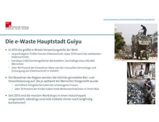 Die e-Waste Hauptstadt Guiyu
 In 2013 die größte e-Waste Verwertungstelle der Welt:
 recycelt täglich 15.000 Tonnen Elektroschrott, etwa 70 Prozent des weltweiten
Elektroschrotts.
 hat etwa 5.500 familiengeführte Werkstätten, beschäftigt etwa 100.000
Menschen.
 Über 80 Prozent der Einwohner leben von der manuellen Demontage und
Entsorgung von Elektroschrott in Vollzeit.
 Die Bewohner der Region weisten die höchste gemeldete Blei- und
Dioxinbelastung auf, die je weltweit bei Menschen festgestellt wurde.
 viel höhere Fehlgeburtenraten bei schwangeren Frauen
 über 70 Prozent der Kinder haben hohe Bleikonzentrationen in ihrem Blut
 Seit 2013 sind die meisten Workshops in einen Industriepark
umgesiedelt; allerdings sind viele Gebiete immer noch langfristig
kontaminiert
http://old.seattletimes.com/html/nationworld/2002920133_ewaste09.html
 
