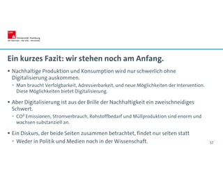 Ein kurzes Fazit: wir stehen noch am Anfang.
 Nachhaltige Produktion und Konsumption wird nur schwerlich ohne
Digitalisierung auskommen.
 Man braucht Verfolgbarkeit, Adressierbarkeit, und neue Möglichkeiten der Intervention.
Diese Möglichkeiten bietet Digitalisierung.
 Aber Digitalisierung ist aus der Brille der Nachhaltigkeit ein zweischneidiges
Schwert.
 CO² Emissionen, Stromverbrauch, Rohstoffbedarf und Müllproduktion sind enorm und
wachsen substanziell an.
 Ein Diskurs, der beide Seiten zusammen betrachtet, findet nur selten statt
 Weder in Politik und Medien noch in der Wissenschaft. 57
 