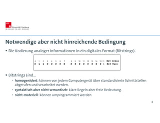 Notwendige aber nicht hinreichende Bedingung
 Die Kodierung analoger Informationen in ein digitales Format (Bitstrings).
 Bitstrings sind…
 homogenisiert: können von jedem Computergerät über standardisierte Schnittstellen
abgerufen und verarbeitet werden.
 syntaktisch aber nicht semantisch: klare Regeln aber freie Bedeutung.
 nicht-materiell: können umprogrammiert werden
8
 